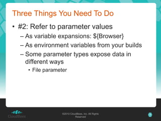 Three Things You Need To Do
• #2: Refer to parameter values
  – As variable expansions: ${Browser}
  – As environment variables from your builds
  – Some parameter types expose data in
    different ways
    • File parameter




                  ©2010 CloudBees, Inc. All Rights   7
                            Reserved
 