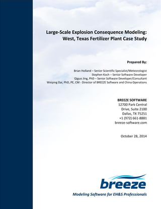 Modeling Software for EH&S Professionals
Large-Scale Explosion Consequence Modeling:
West, Texas Fertilizer Plant Case Study
Prepared By:
Brian Holland – Senior Scientific Specialist/Meteorologist
Stephen Koch – Senior Software Developer
Qiguo Jing, PhD – Senior Software Developer/Consultant
Weiping Dai, PhD, PE, CM - Director of BREEZE Software and China Operations
BREEZE SOFTWARE
12700 Park Central
Drive, Suite 2100
Dallas, TX 75251
+1 (972) 661-8881
breeze-software.com
October 28, 2014
 