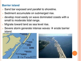 Barrier island
 Sand bar exposed and parallel to shoreline.

 Sediment accumulate on submerged rise.

 develop most easily on wave dominated coasts with a
  small to moderate tidal range.
 Migrate toward land as sea level rise.

 Severe storm generate intense waves  erode barrier
  island.
 
