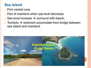 Sea island
   Firm central core.
   Part of mainland when sea level decrease.
   Sea level increase  surround with beach.
   Tombolo  sediment accumulate from bridge between
    sea island and mainland.




                    Kelambu beach,
                     Kudat Sabah
 