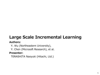 1
Large Scale Incremental Learning
Authors:
Y. Wu (Northeastern University),
Y. Chen (Microsoft Research), et al.
Presenter:
TERASHITA Naoyuki (Hitachi, Ltd.)
 