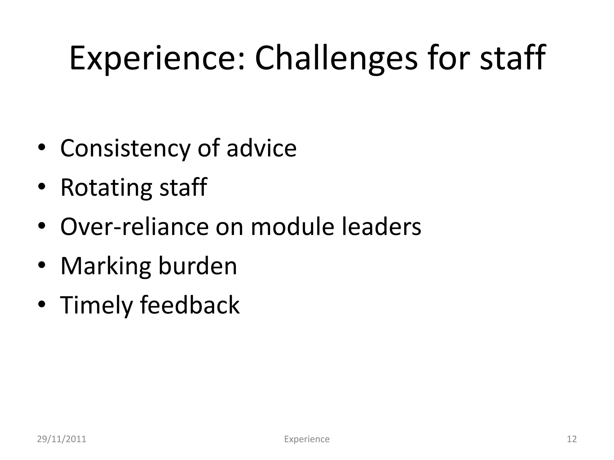 Experience: Challenges for staff

•   Consistency of advice
•   Rotating staff
•   Over-reliance on module leaders
•   Marking burden
•   Timely feedback



29/11/2011             Experience        12
 