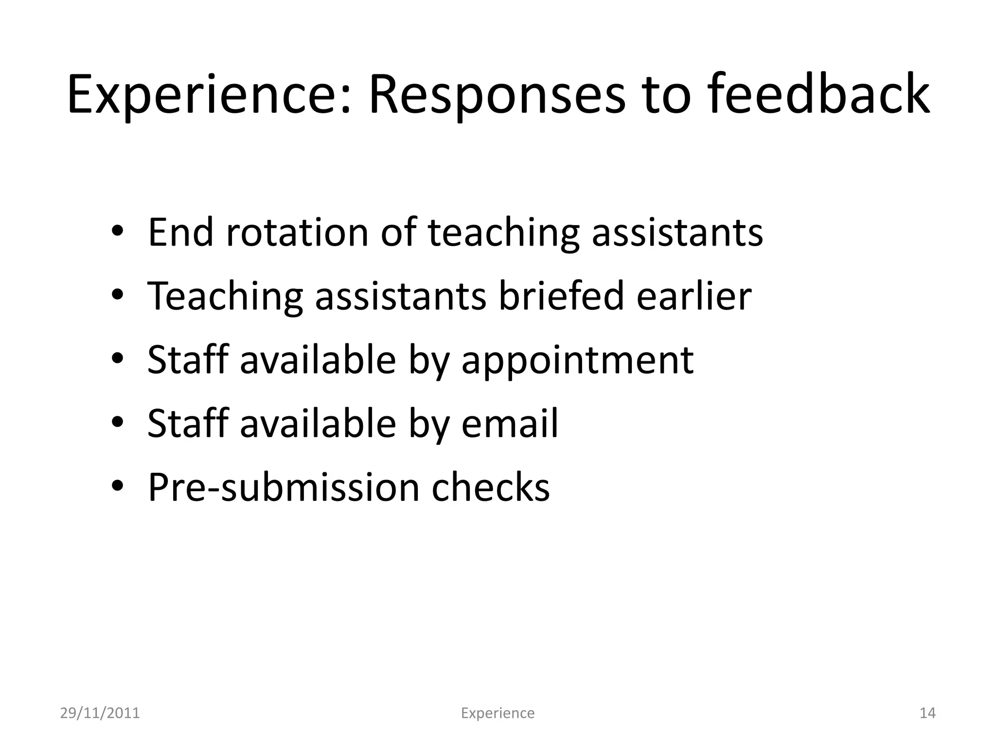 Experience: Responses to feedback

      •      End rotation of teaching assistants
      •      Teaching assistants briefed earlier
      •      Staff available by appointment
      •      Staff available by email
      •      Pre-submission checks



29/11/2011                    Experience           14
 