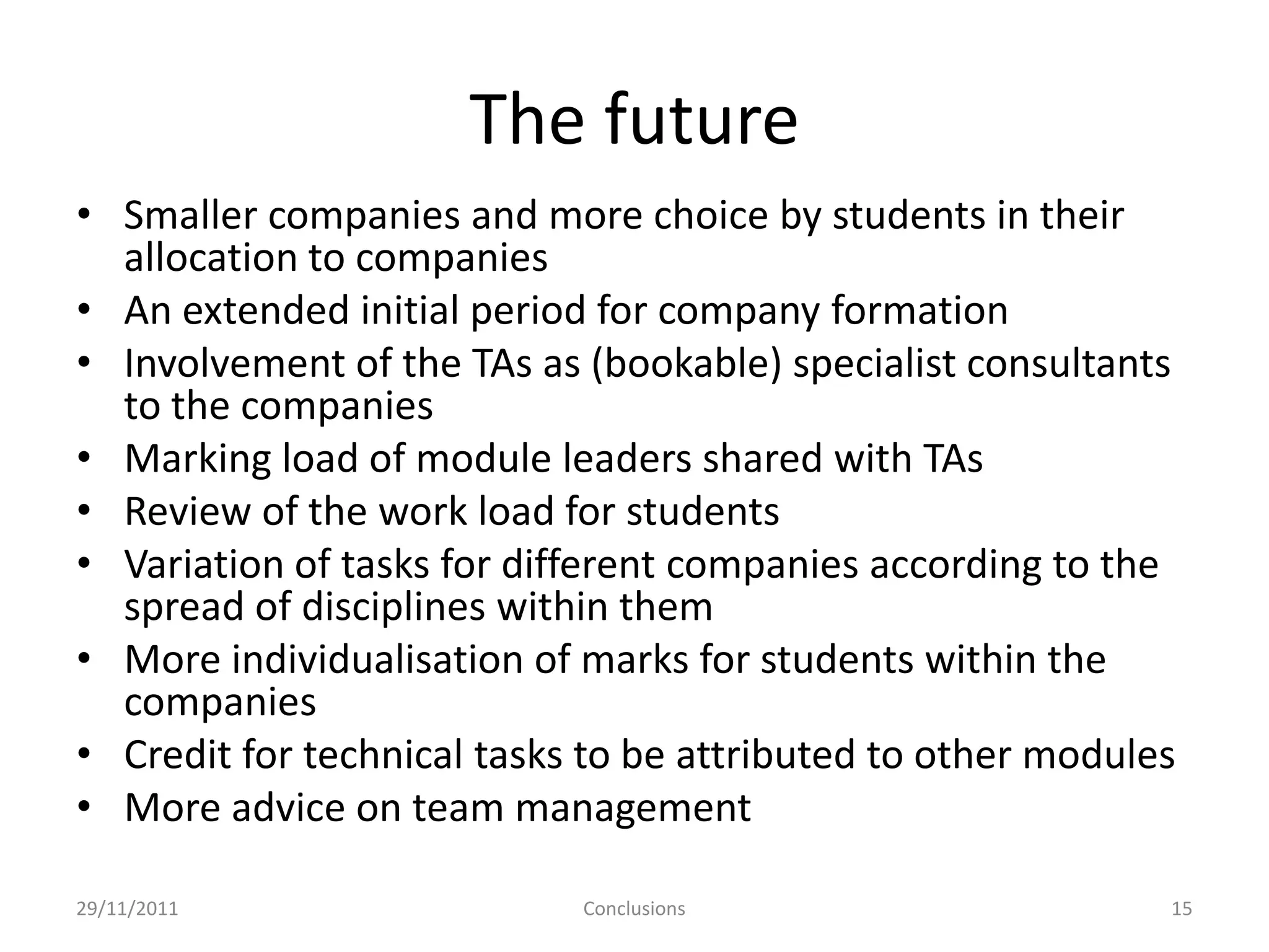 The future
• Smaller companies and more choice by students in their
  allocation to companies
• An extended initial period for company formation
• Involvement of the TAs as (bookable) specialist consultants
  to the companies
• Marking load of module leaders shared with TAs
• Review of the work load for students
• Variation of tasks for different companies according to the
  spread of disciplines within them
• More individualisation of marks for students within the
  companies
• Credit for technical tasks to be attributed to other modules
• More advice on team management

29/11/2011                  Conclusions                      15
 