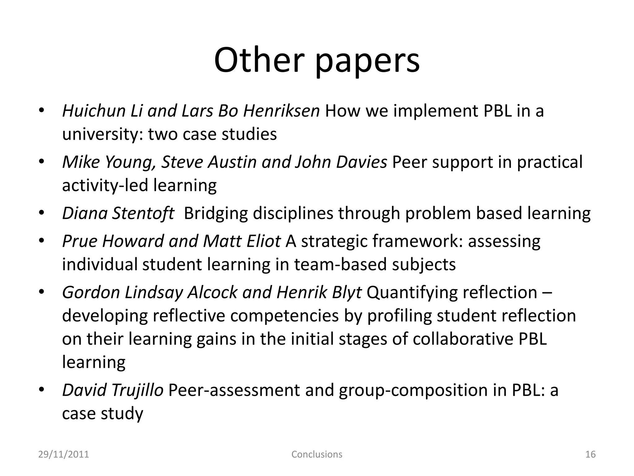 Other papers
• Huichun Li and Lars Bo Henriksen How we implement PBL in a
  university: two case studies
• Mike Young, Steve Austin and John Davies Peer support in practical
  activity-led learning
• Diana Stentoft Bridging disciplines through problem based learning
• Prue Howard and Matt Eliot A strategic framework: assessing
  individual student learning in team-based subjects
• Gordon Lindsay Alcock and Henrik Blyt Quantifying reflection –
  developing reflective competencies by profiling student reflection
  on their learning gains in the initial stages of collaborative PBL
  learning
• David Trujillo Peer-assessment and group-composition in PBL: a
  case study
29/11/2011                     Conclusions                         16
 