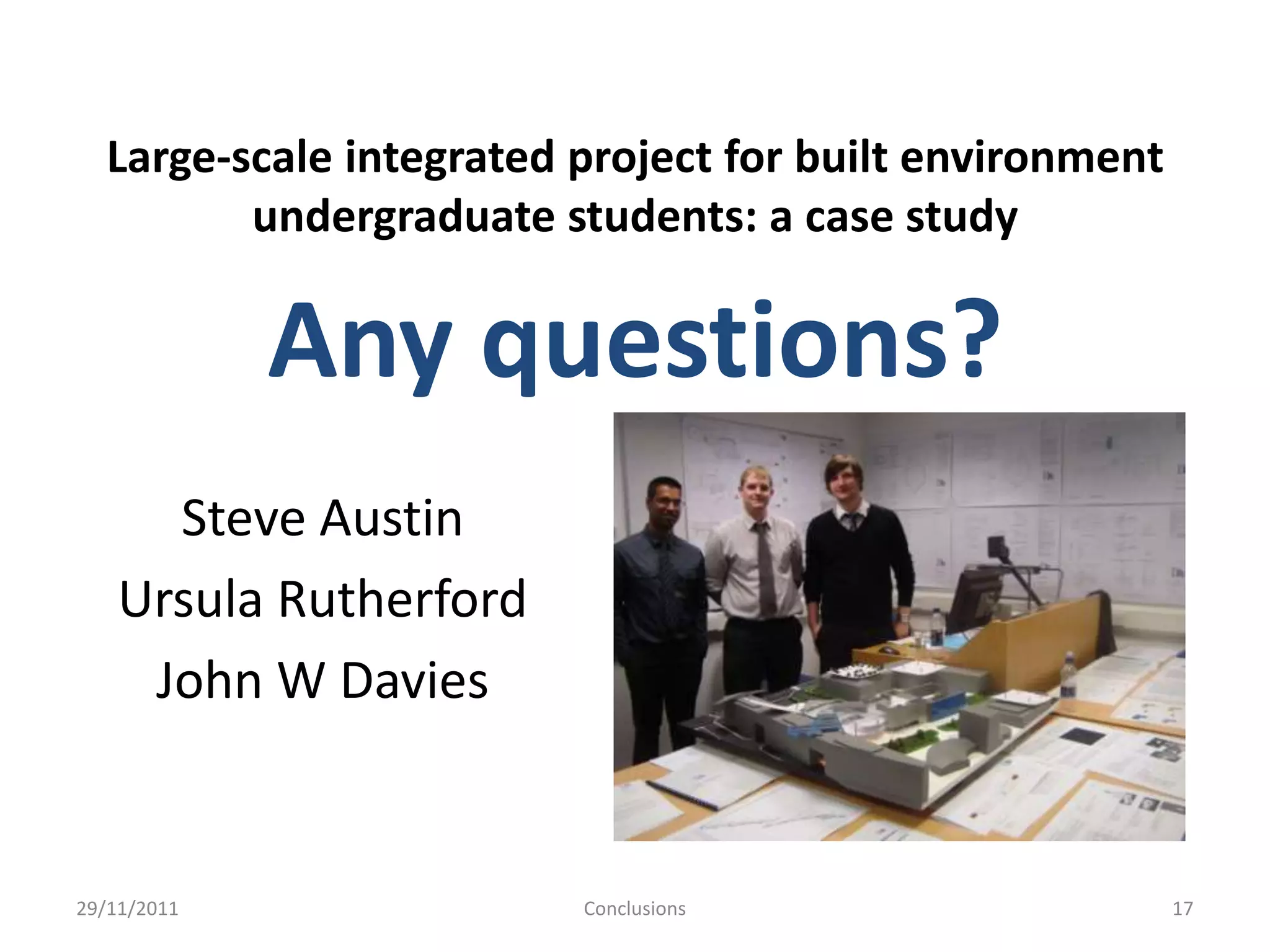 Large-scale integrated project for built environment
         undergraduate students: a case study

             Any questions?
      Steve Austin
    Ursula Rutherford
     John W Davies


29/11/2011               Conclusions                     17
 