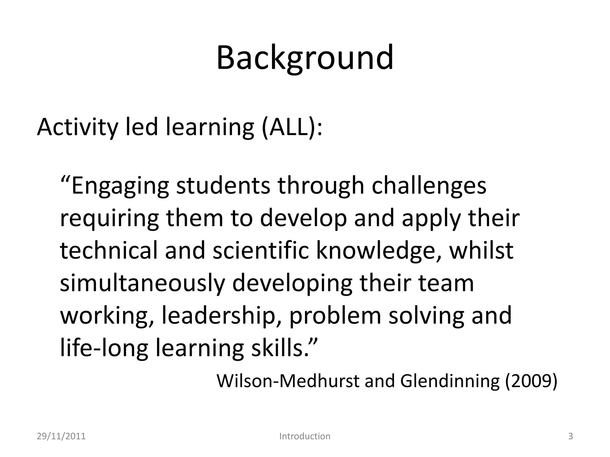 Background
Activity led learning (ALL):

    “Engaging students through challenges
    requiring them to develop and apply their
    technical and scientific knowledge, whilst
    simultaneously developing their team
    working, leadership, problem solving and
    life-long learning skills.”
                  Wilson-Medhurst and Glendinning (2009)

29/11/2011               Introduction                      3
 