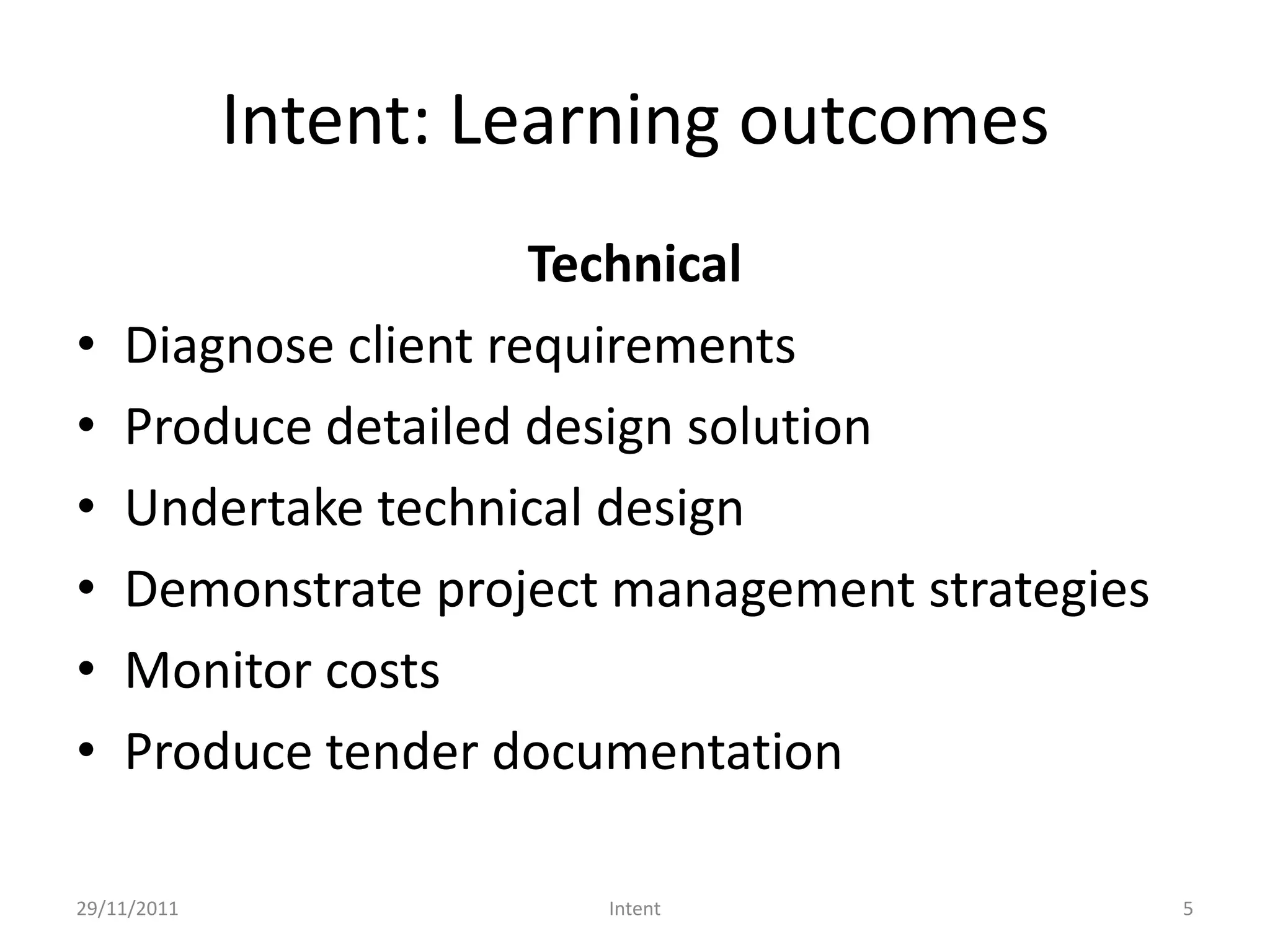 Intent: Learning outcomes
                      Technical
•   Diagnose client requirements
•   Produce detailed design solution
•   Undertake technical design
•   Demonstrate project management strategies
•   Monitor costs
•   Produce tender documentation

29/11/2011              Intent                  5
 