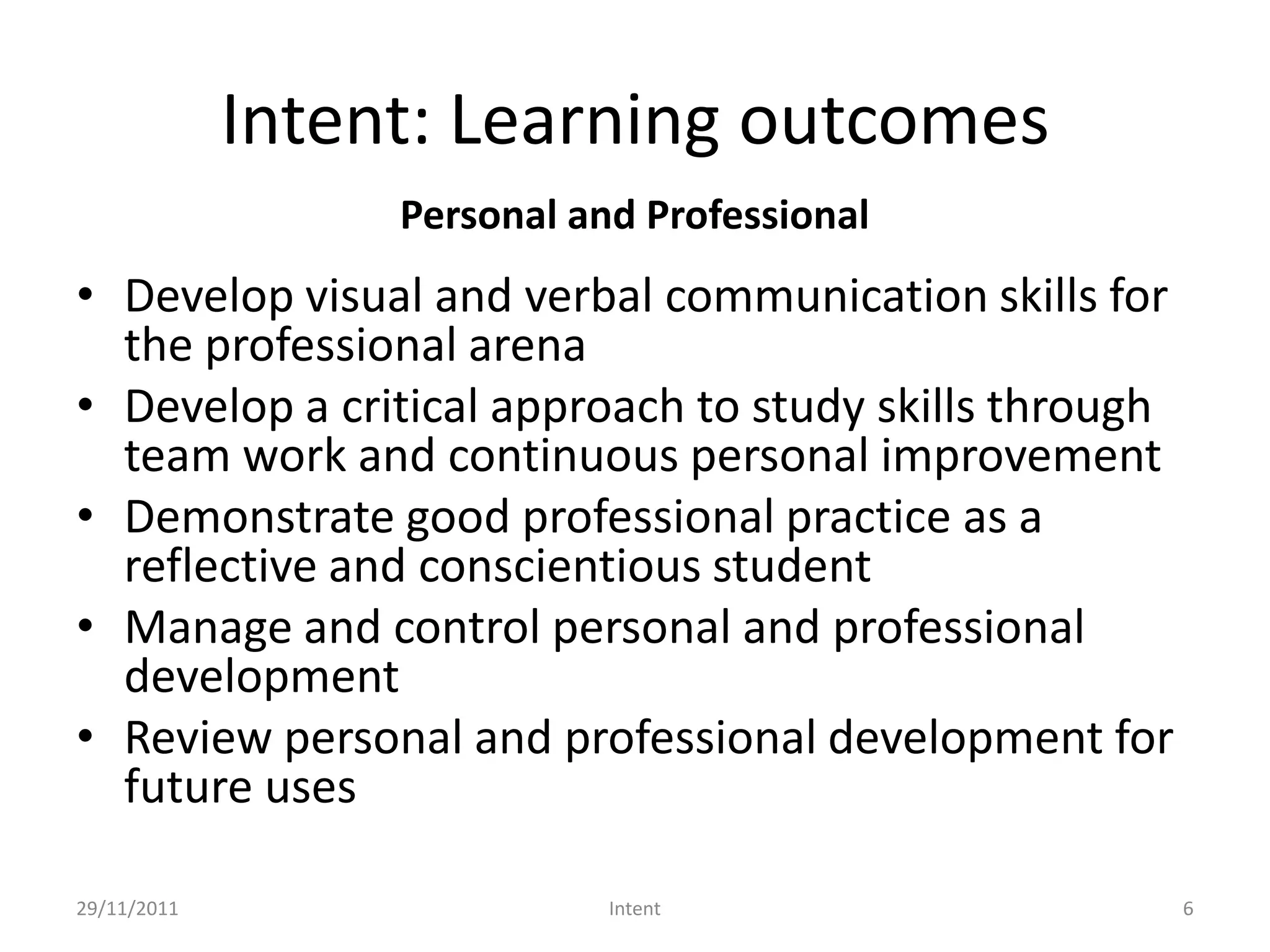 Intent: Learning outcomes
                  Personal and Professional
• Develop visual and verbal communication skills for
  the professional arena
• Develop a critical approach to study skills through
  team work and continuous personal improvement
• Demonstrate good professional practice as a
  reflective and conscientious student
• Manage and control personal and professional
  development
• Review personal and professional development for
  future uses

29/11/2011                   Intent                     6
 