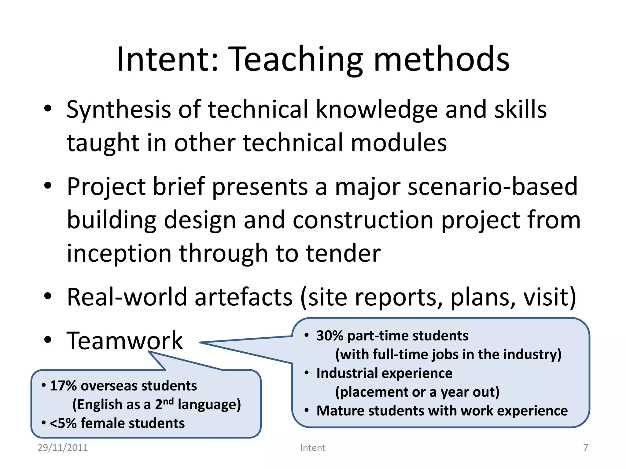 Intent: Teaching methods
 • Synthesis of technical knowledge and skills
   taught in other technical modules
 • Project brief presents a major scenario-based
   building design and construction project from
   inception through to tender
 • Real-world artefacts (site reports, plans, visit)
 • Teamwork                        • 30% part-time students
                                        (with full-time jobs in the industry)
                                   • Industrial experience
• 17% overseas students                 (placement or a year out)
     (English as a 2nd language)   • Mature students with work experience
• <5% female students
29/11/2011                         Intent                                       7
 
