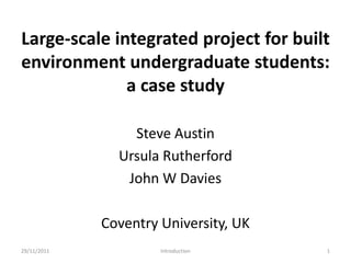 Large-scale integrated project for built
environment undergraduate students:
              a case study

                 Steve Austin
               Ursula Rutherford
                John W Davies

             Coventry University, UK
29/11/2011            Introduction     1
 