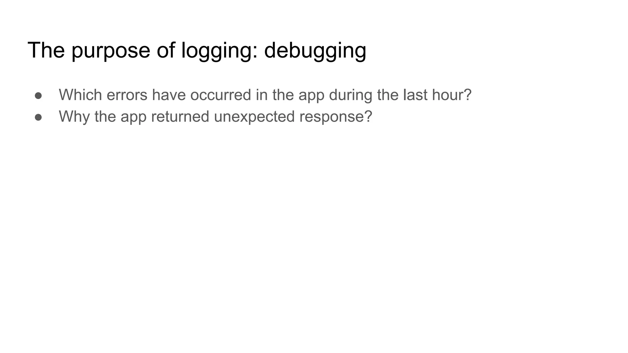 The purpose of logging: debugging
● Which errors have occurred in the app during the last hour?
● Why the app returned unexpected response?
 