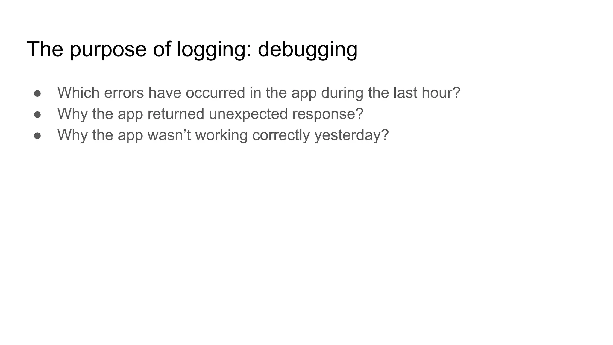 The purpose of logging: debugging
● Which errors have occurred in the app during the last hour?
● Why the app returned unexpected response?
● Why the app wasn’t working correctly yesterday?
 