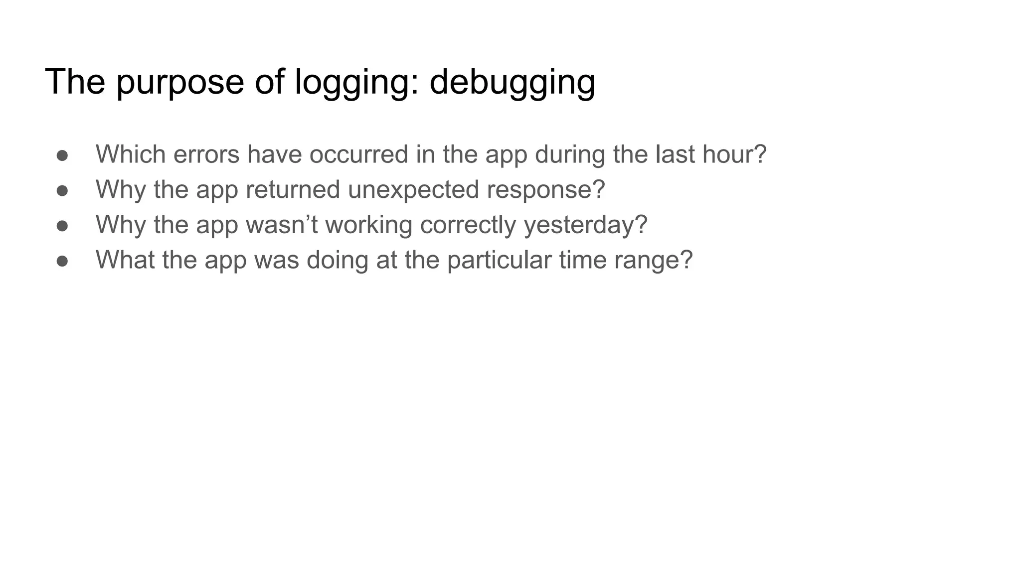 The purpose of logging: debugging
● Which errors have occurred in the app during the last hour?
● Why the app returned unexpected response?
● Why the app wasn’t working correctly yesterday?
● What the app was doing at the particular time range?
 
