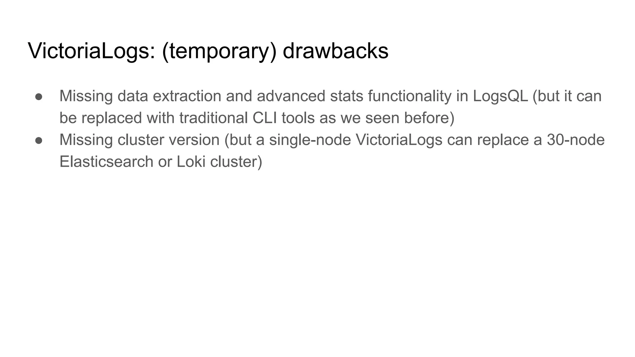 VictoriaLogs: (temporary) drawbacks
● Missing data extraction and advanced stats functionality in LogsQL (but it can
be replaced with traditional CLI tools as we seen before)
● Missing cluster version (but a single-node VictoriaLogs can replace a 30-node
Elasticsearch or Loki cluster)
 