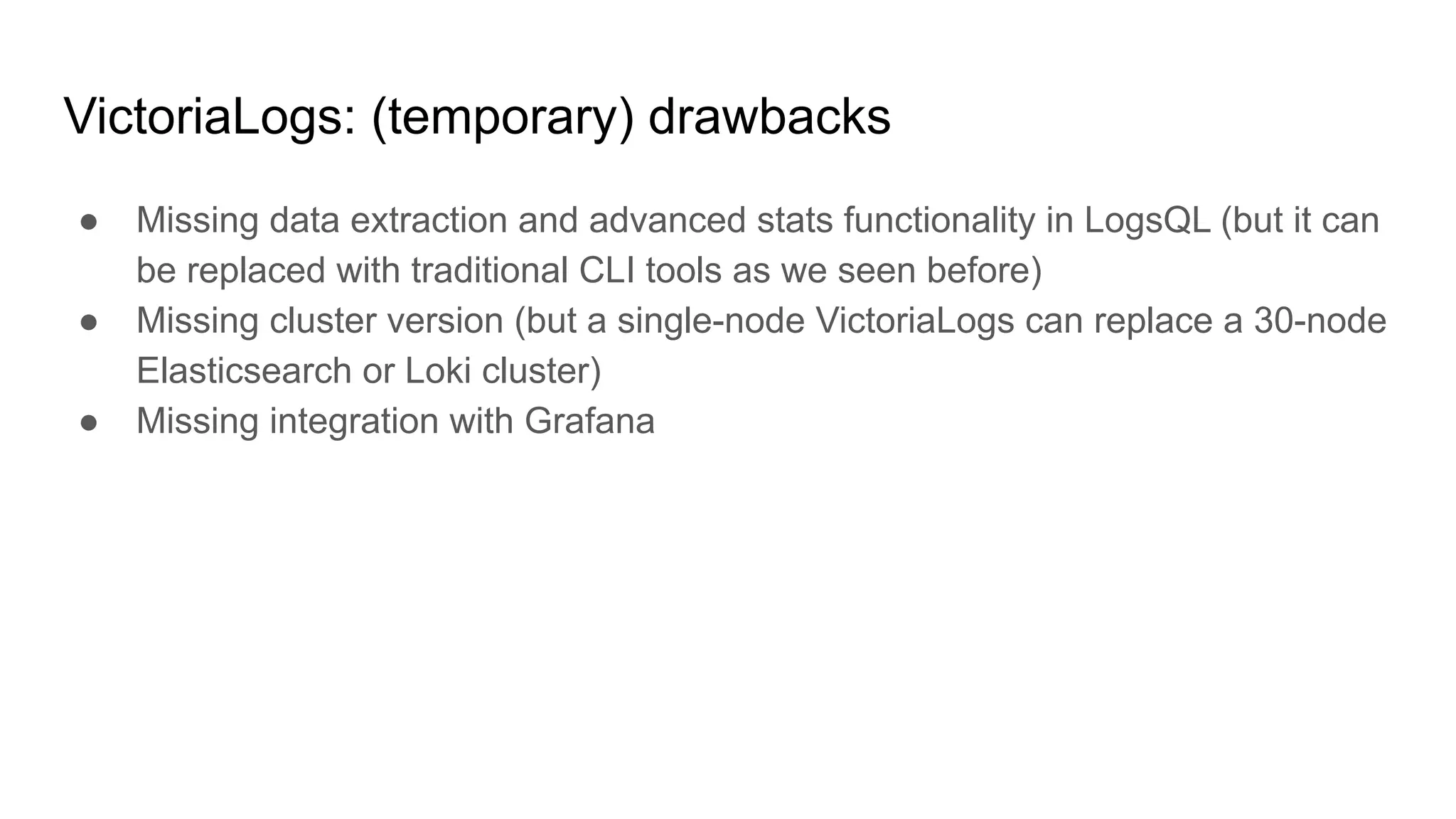 VictoriaLogs: (temporary) drawbacks
● Missing data extraction and advanced stats functionality in LogsQL (but it can
be replaced with traditional CLI tools as we seen before)
● Missing cluster version (but a single-node VictoriaLogs can replace a 30-node
Elasticsearch or Loki cluster)
● Missing integration with Grafana
 