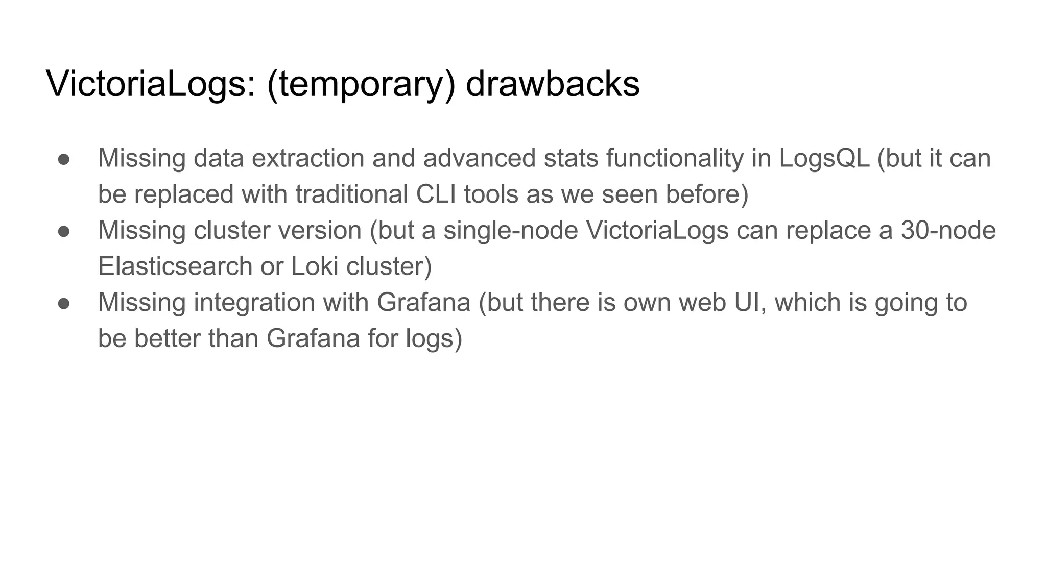 VictoriaLogs: (temporary) drawbacks
● Missing data extraction and advanced stats functionality in LogsQL (but it can
be replaced with traditional CLI tools as we seen before)
● Missing cluster version (but a single-node VictoriaLogs can replace a 30-node
Elasticsearch or Loki cluster)
● Missing integration with Grafana (but there is own web UI, which is going to
be better than Grafana for logs)
 