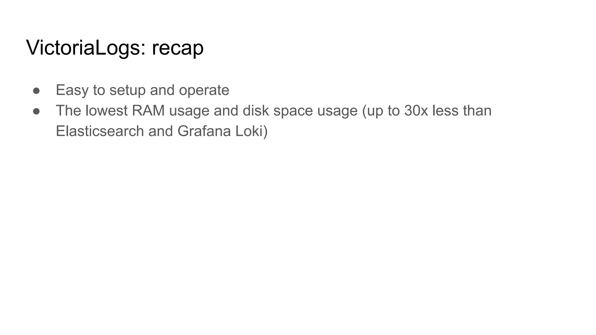 VictoriaLogs: recap
● Easy to setup and operate
● The lowest RAM usage and disk space usage (up to 30x less than
Elasticsearch and Grafana Loki)
 