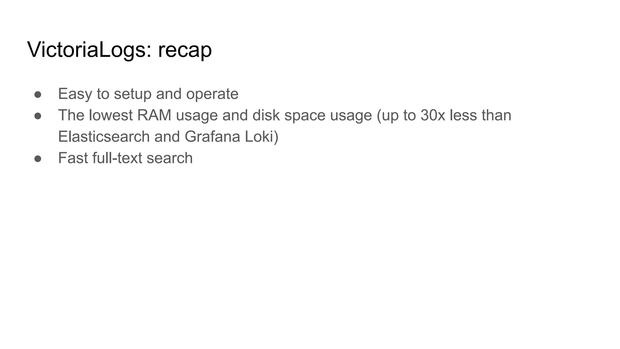 VictoriaLogs: recap
● Easy to setup and operate
● The lowest RAM usage and disk space usage (up to 30x less than
Elasticsearch and Grafana Loki)
● Fast full-text search
 