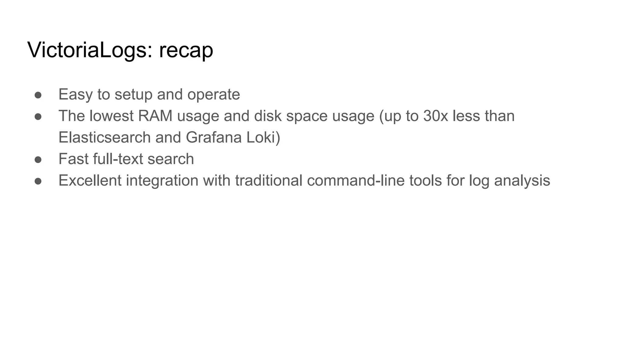 VictoriaLogs: recap
● Easy to setup and operate
● The lowest RAM usage and disk space usage (up to 30x less than
Elasticsearch and Grafana Loki)
● Fast full-text search
● Excellent integration with traditional command-line tools for log analysis
 