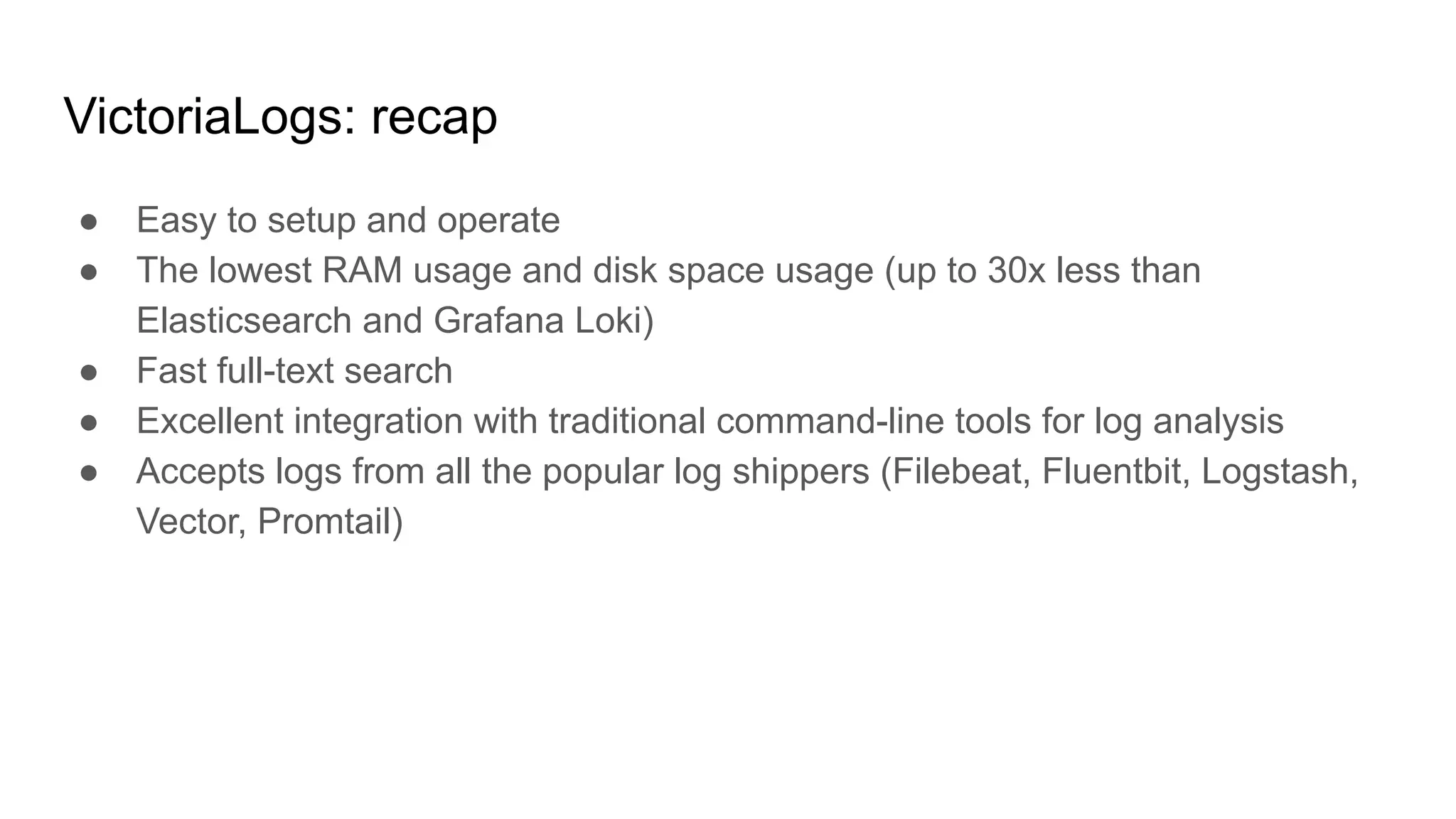 VictoriaLogs: recap
● Easy to setup and operate
● The lowest RAM usage and disk space usage (up to 30x less than
Elasticsearch and Grafana Loki)
● Fast full-text search
● Excellent integration with traditional command-line tools for log analysis
● Accepts logs from all the popular log shippers (Filebeat, Fluentbit, Logstash,
Vector, Promtail)
 
