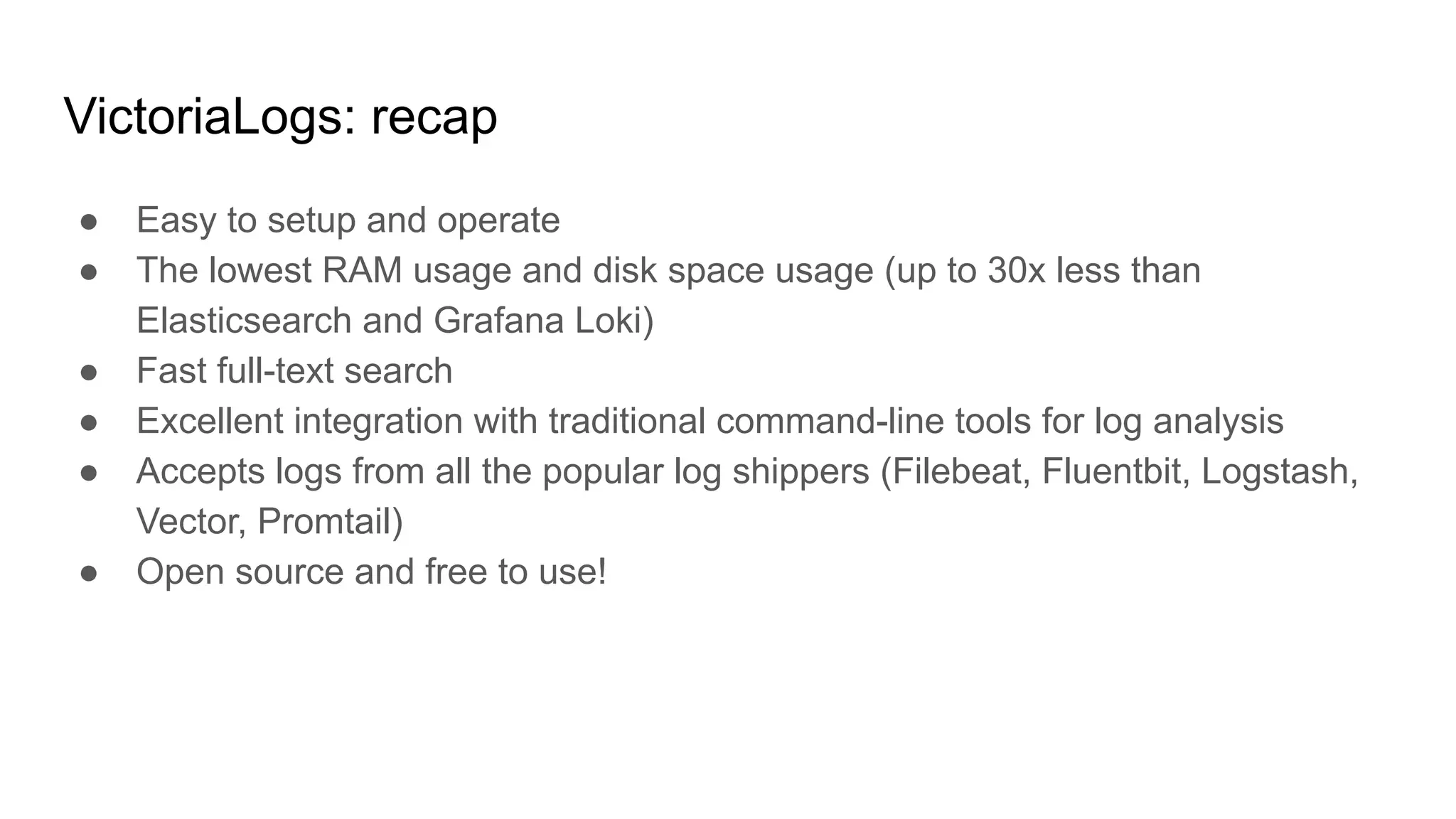 VictoriaLogs: recap
● Easy to setup and operate
● The lowest RAM usage and disk space usage (up to 30x less than
Elasticsearch and Grafana Loki)
● Fast full-text search
● Excellent integration with traditional command-line tools for log analysis
● Accepts logs from all the popular log shippers (Filebeat, Fluentbit, Logstash,
Vector, Promtail)
● Open source and free to use!
 