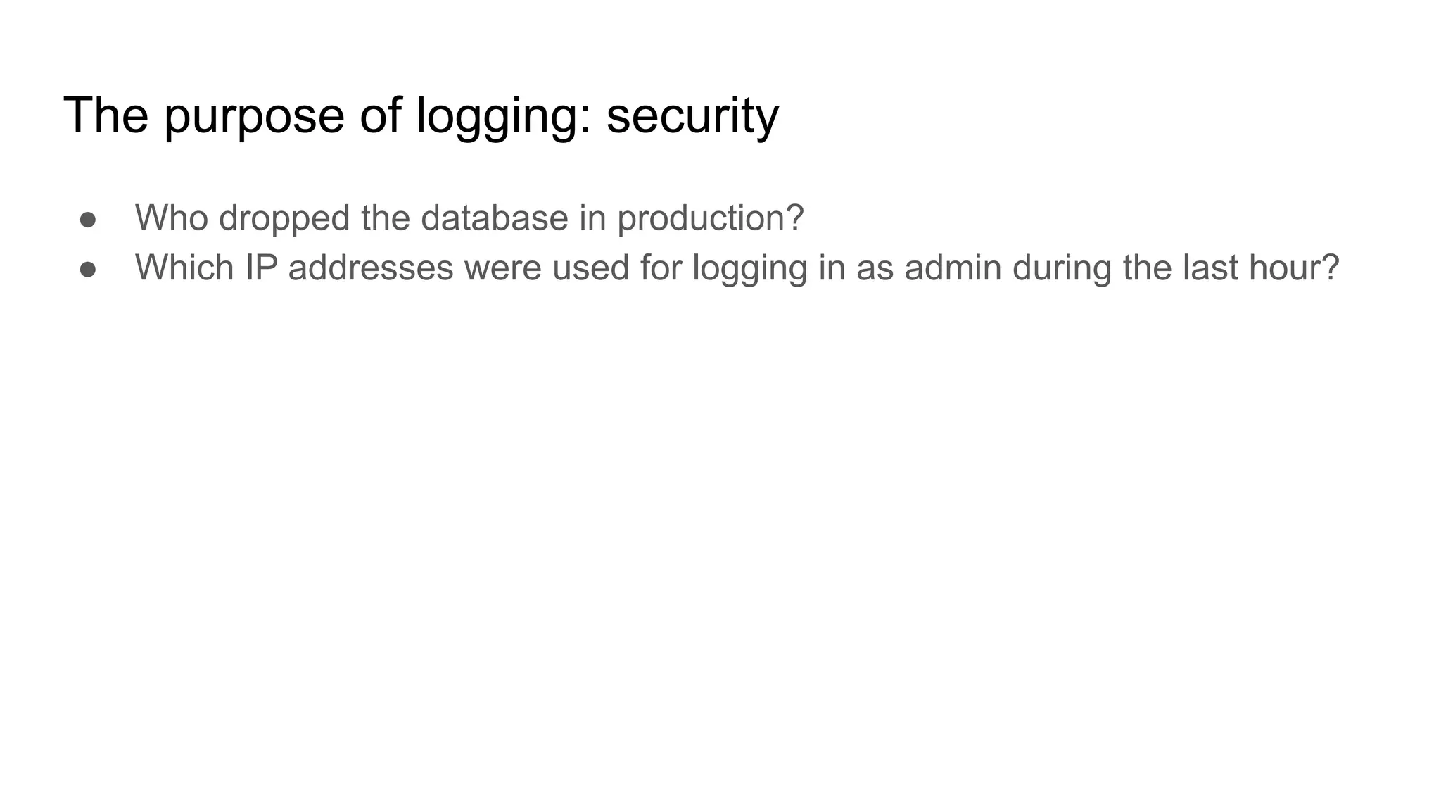 The purpose of logging: security
● Who dropped the database in production?
● Which IP addresses were used for logging in as admin during the last hour?
 