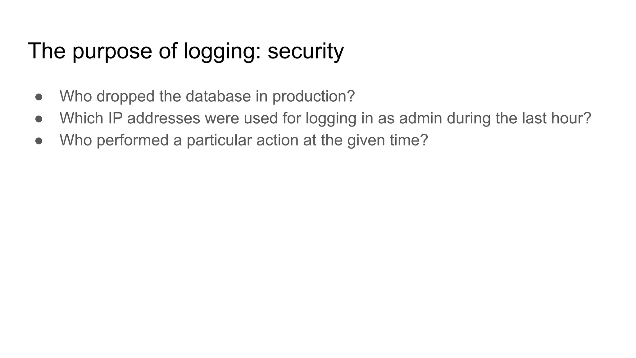 The purpose of logging: security
● Who dropped the database in production?
● Which IP addresses were used for logging in as admin during the last hour?
● Who performed a particular action at the given time?
 