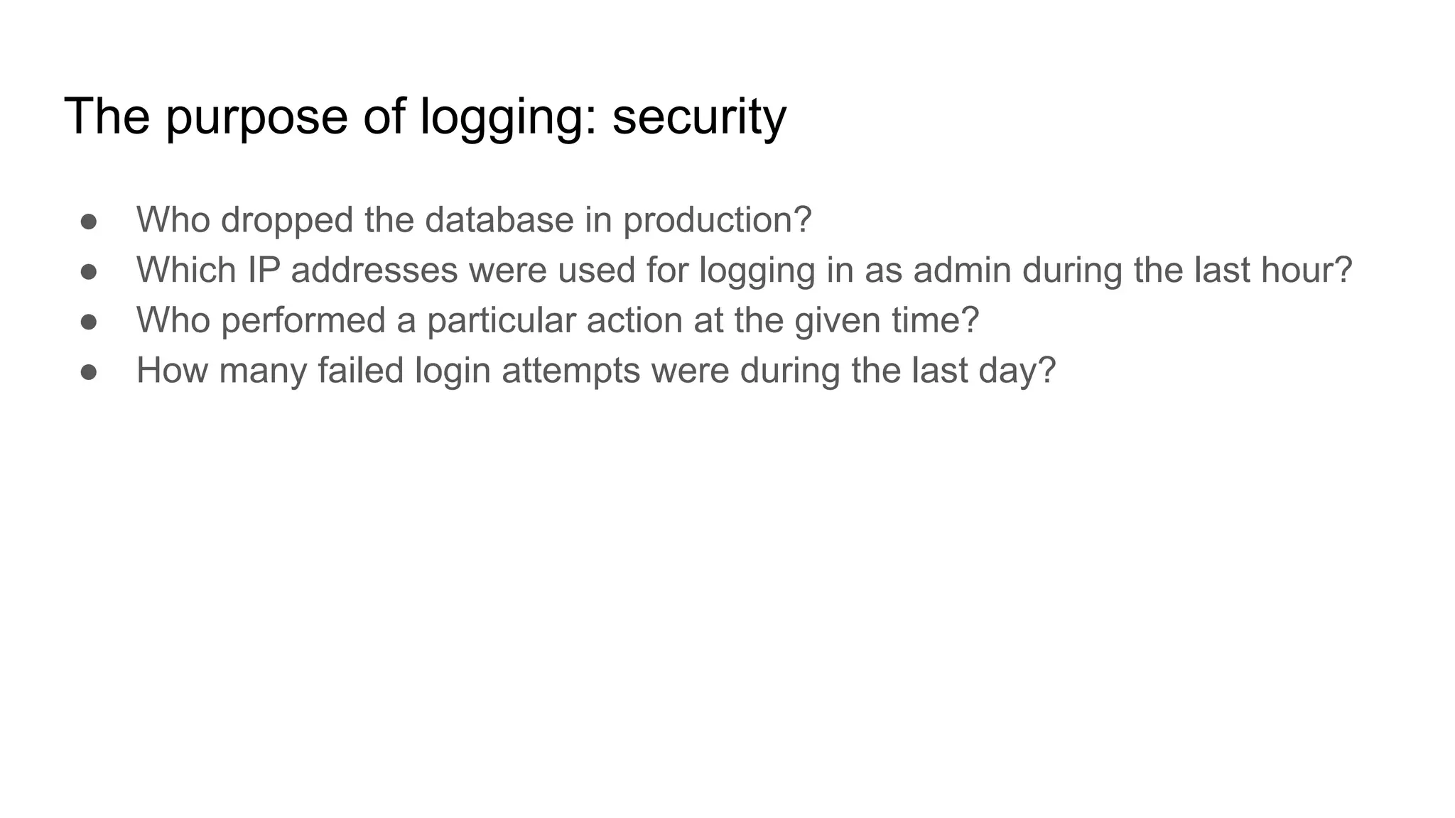The purpose of logging: security
● Who dropped the database in production?
● Which IP addresses were used for logging in as admin during the last hour?
● Who performed a particular action at the given time?
● How many failed login attempts were during the last day?
 