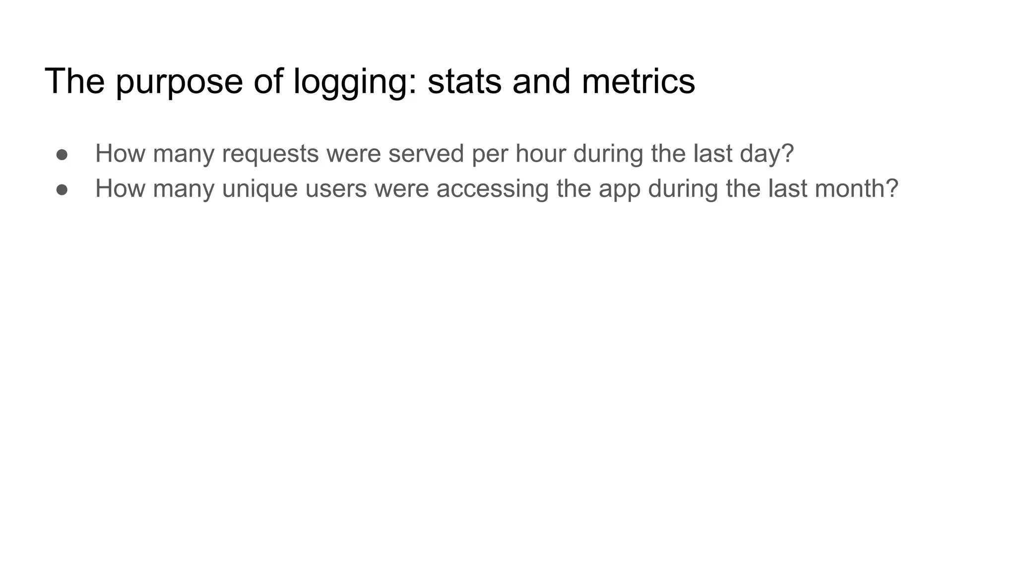 The purpose of logging: stats and metrics
● How many requests were served per hour during the last day?
● How many unique users were accessing the app during the last month?
 