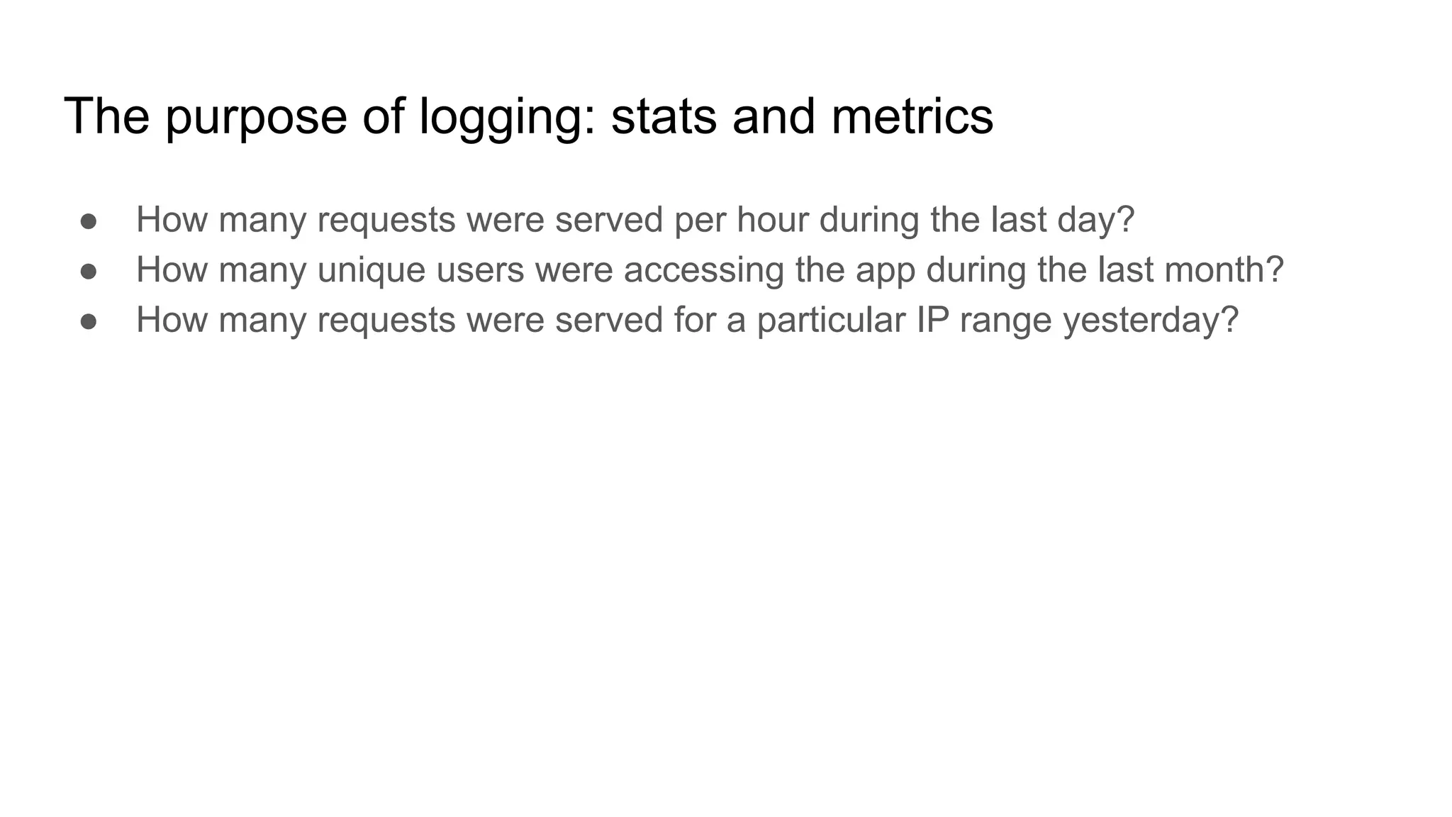 The purpose of logging: stats and metrics
● How many requests were served per hour during the last day?
● How many unique users were accessing the app during the last month?
● How many requests were served for a particular IP range yesterday?
 