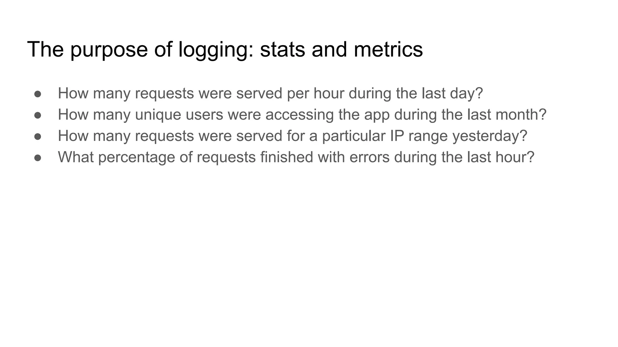 The purpose of logging: stats and metrics
● How many requests were served per hour during the last day?
● How many unique users were accessing the app during the last month?
● How many requests were served for a particular IP range yesterday?
● What percentage of requests finished with errors during the last hour?
 