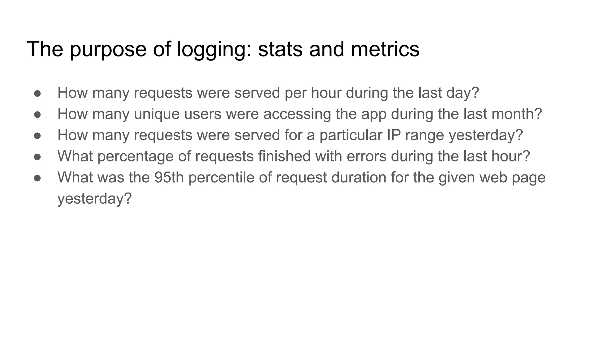 The purpose of logging: stats and metrics
● How many requests were served per hour during the last day?
● How many unique users were accessing the app during the last month?
● How many requests were served for a particular IP range yesterday?
● What percentage of requests finished with errors during the last hour?
● What was the 95th percentile of request duration for the given web page
yesterday?
 