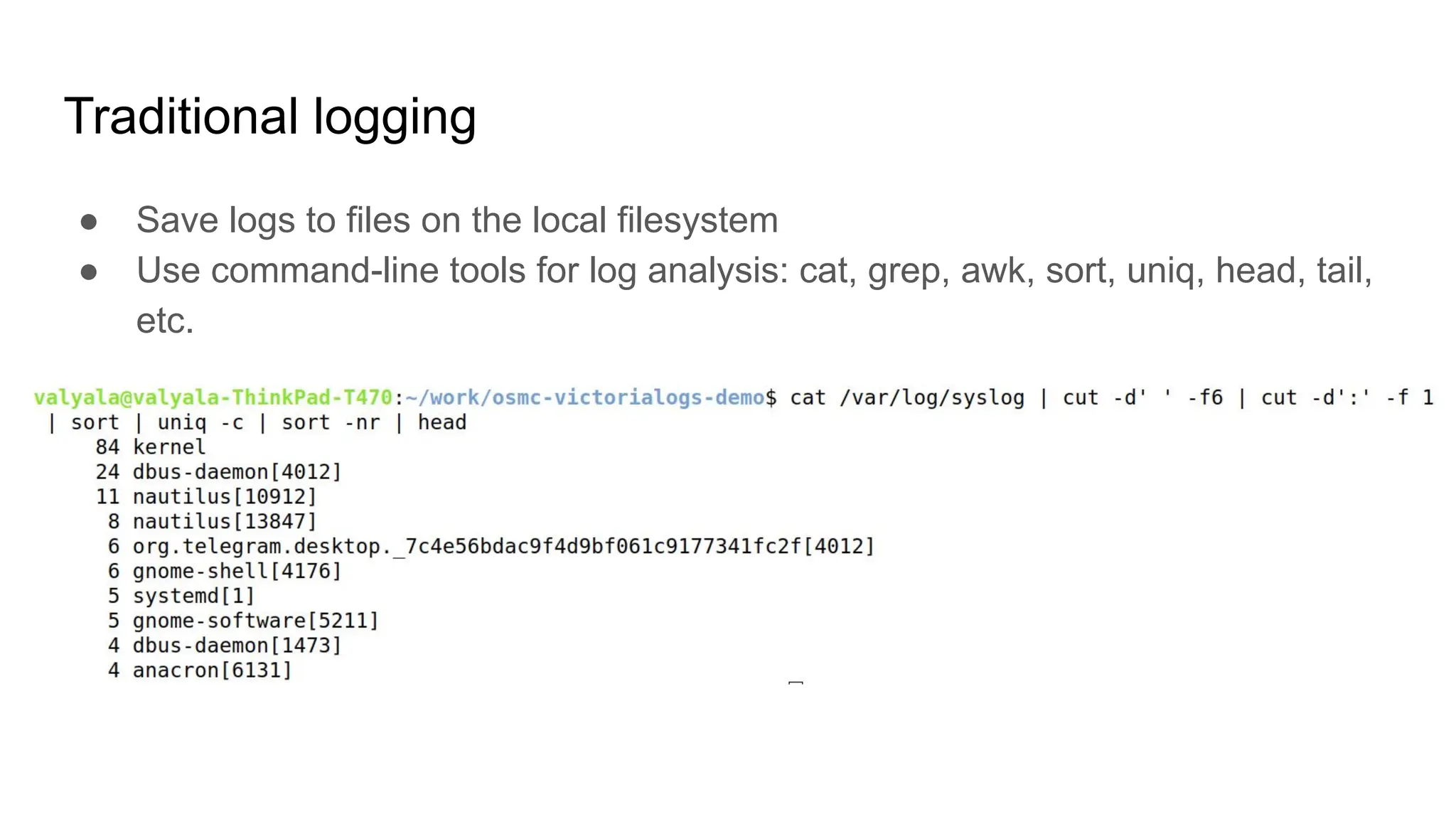 Traditional logging
● Save logs to files on the local filesystem
● Use command-line tools for log analysis: cat, grep, awk, sort, uniq, head, tail,
etc.
 
