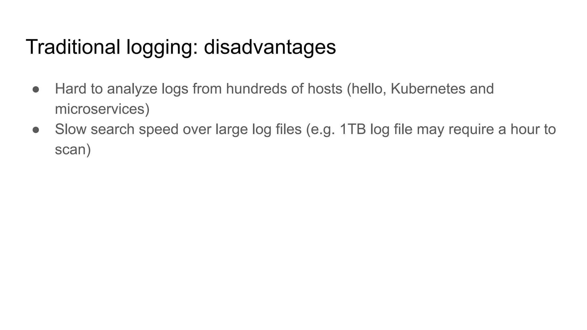 Traditional logging: disadvantages
● Hard to analyze logs from hundreds of hosts (hello, Kubernetes and
microservices)
● Slow search speed over large log files (e.g. 1TB log file may require a hour to
scan)
 