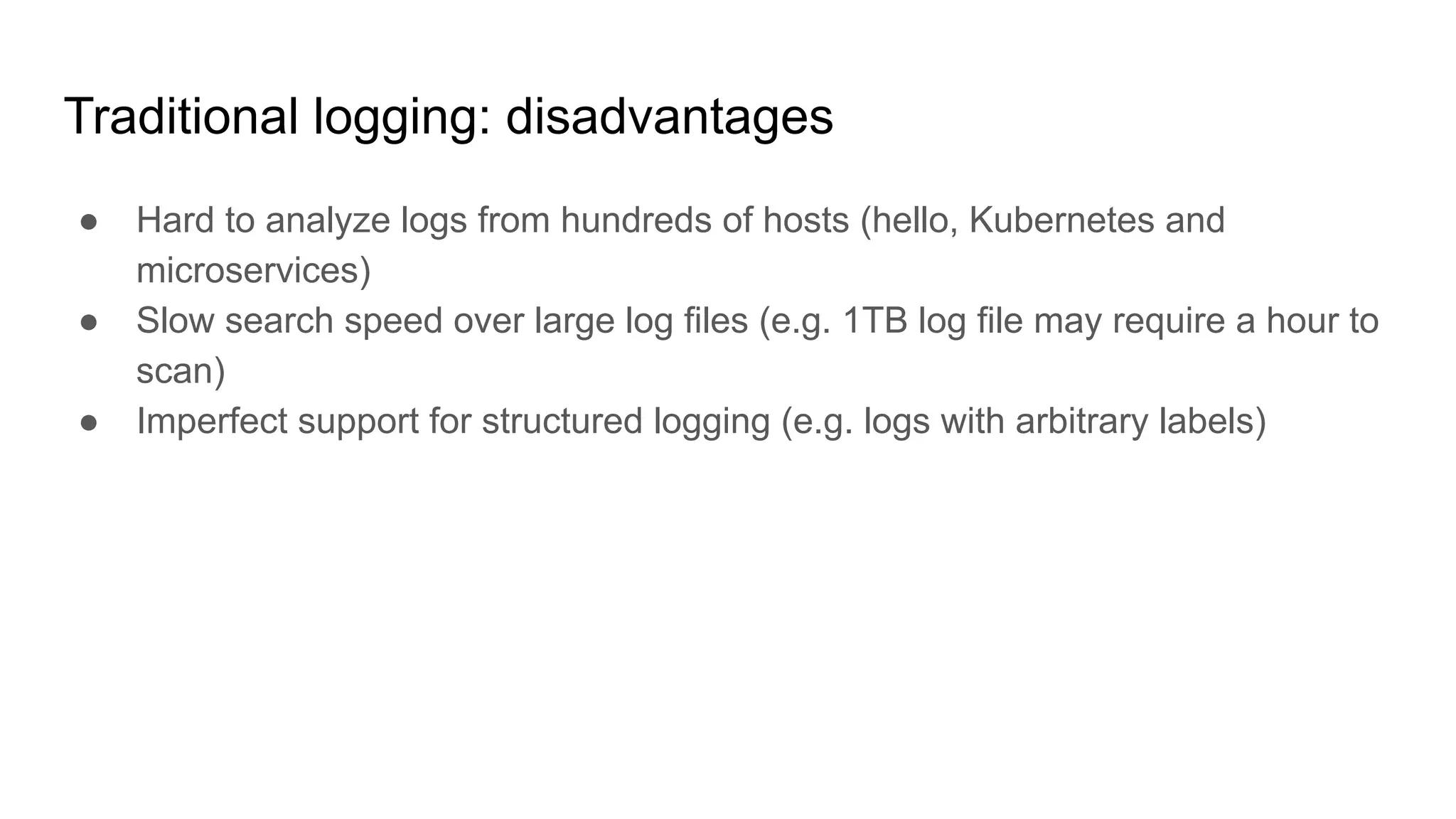 Traditional logging: disadvantages
● Hard to analyze logs from hundreds of hosts (hello, Kubernetes and
microservices)
● Slow search speed over large log files (e.g. 1TB log file may require a hour to
scan)
● Imperfect support for structured logging (e.g. logs with arbitrary labels)
 