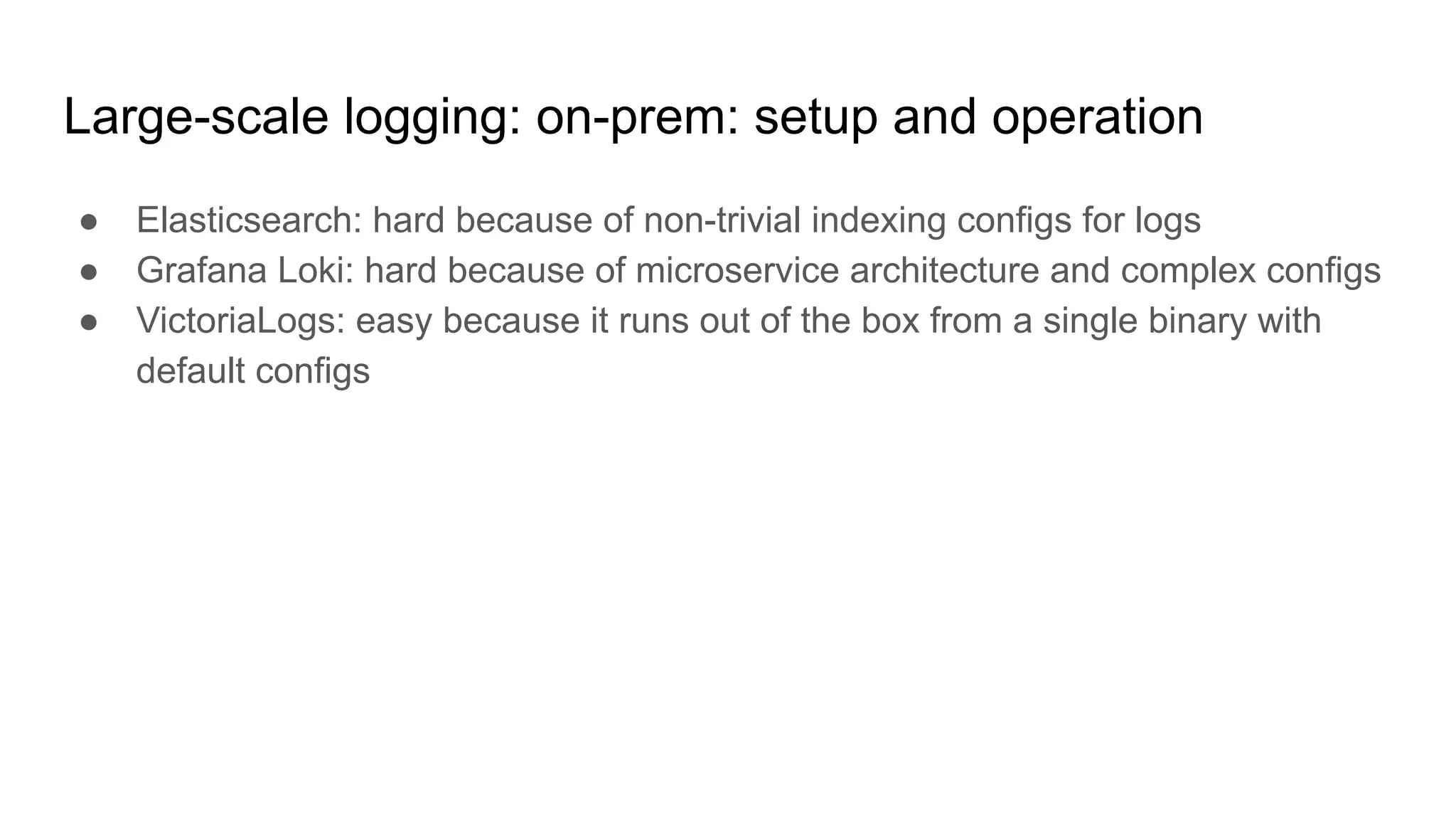 Large-scale logging: on-prem: setup and operation
● Elasticsearch: hard because of non-trivial indexing configs for logs
● Grafana Loki: hard because of microservice architecture and complex configs
● VictoriaLogs: easy because it runs out of the box from a single binary with
default configs
 
