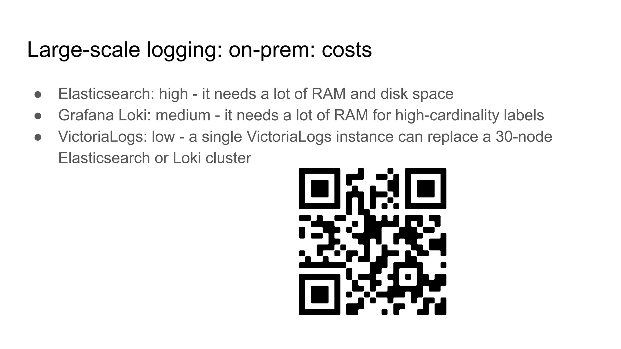Large-scale logging: on-prem: costs
● Elasticsearch: high - it needs a lot of RAM and disk space
● Grafana Loki: medium - it needs a lot of RAM for high-cardinality labels
● VictoriaLogs: low - a single VictoriaLogs instance can replace a 30-node
Elasticsearch or Loki cluster
 
