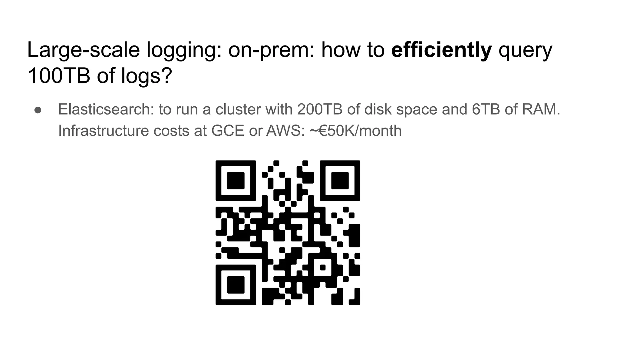 Large-scale logging: on-prem: how to efficiently query
100TB of logs?
● Elasticsearch: to run a cluster with 200TB of disk space and 6TB of RAM.
Infrastructure costs at GCE or AWS: ~€50K/month
 