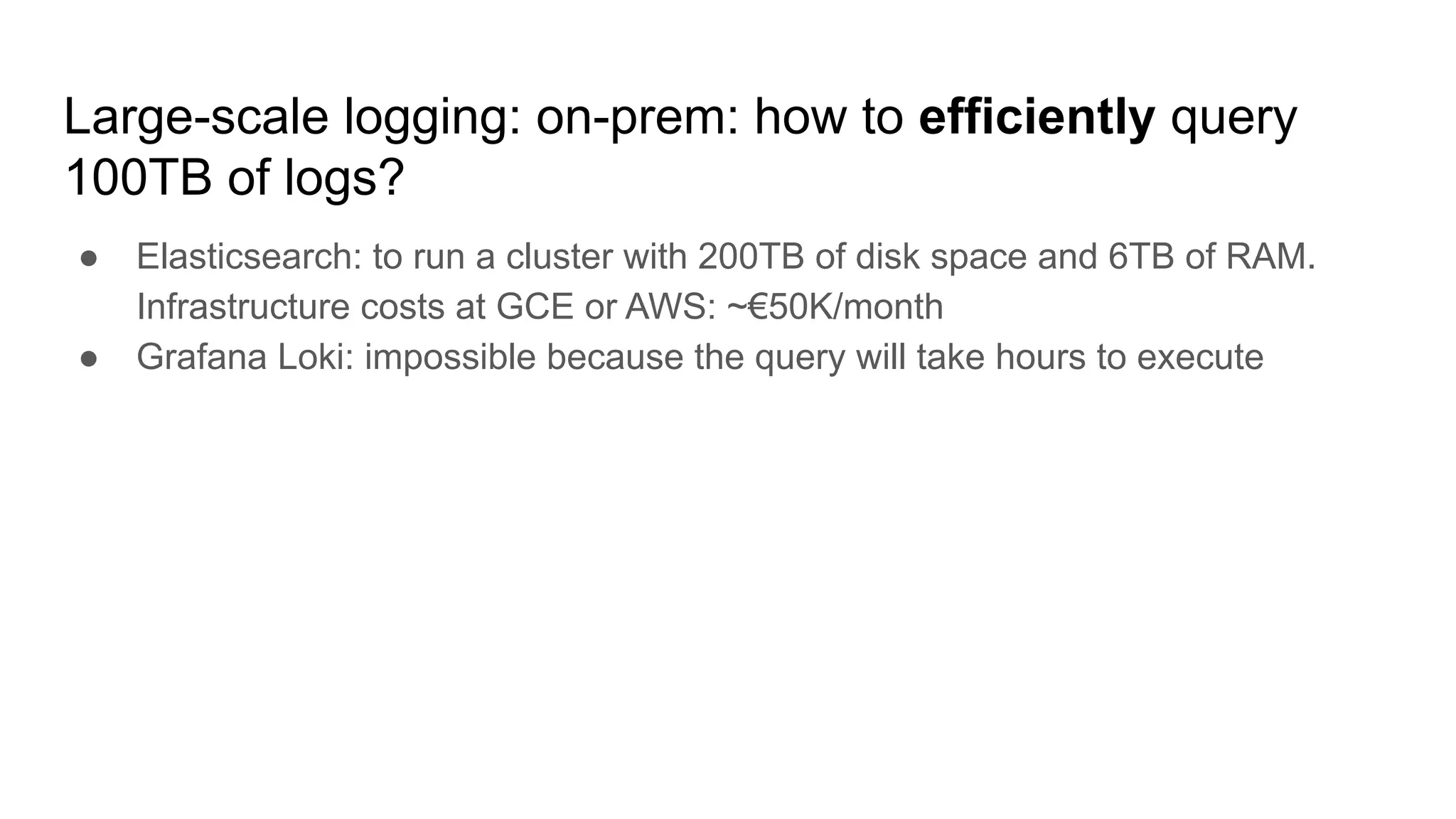 Large-scale logging: on-prem: how to efficiently query
100TB of logs?
● Elasticsearch: to run a cluster with 200TB of disk space and 6TB of RAM.
Infrastructure costs at GCE or AWS: ~€50K/month
● Grafana Loki: impossible because the query will take hours to execute
 
