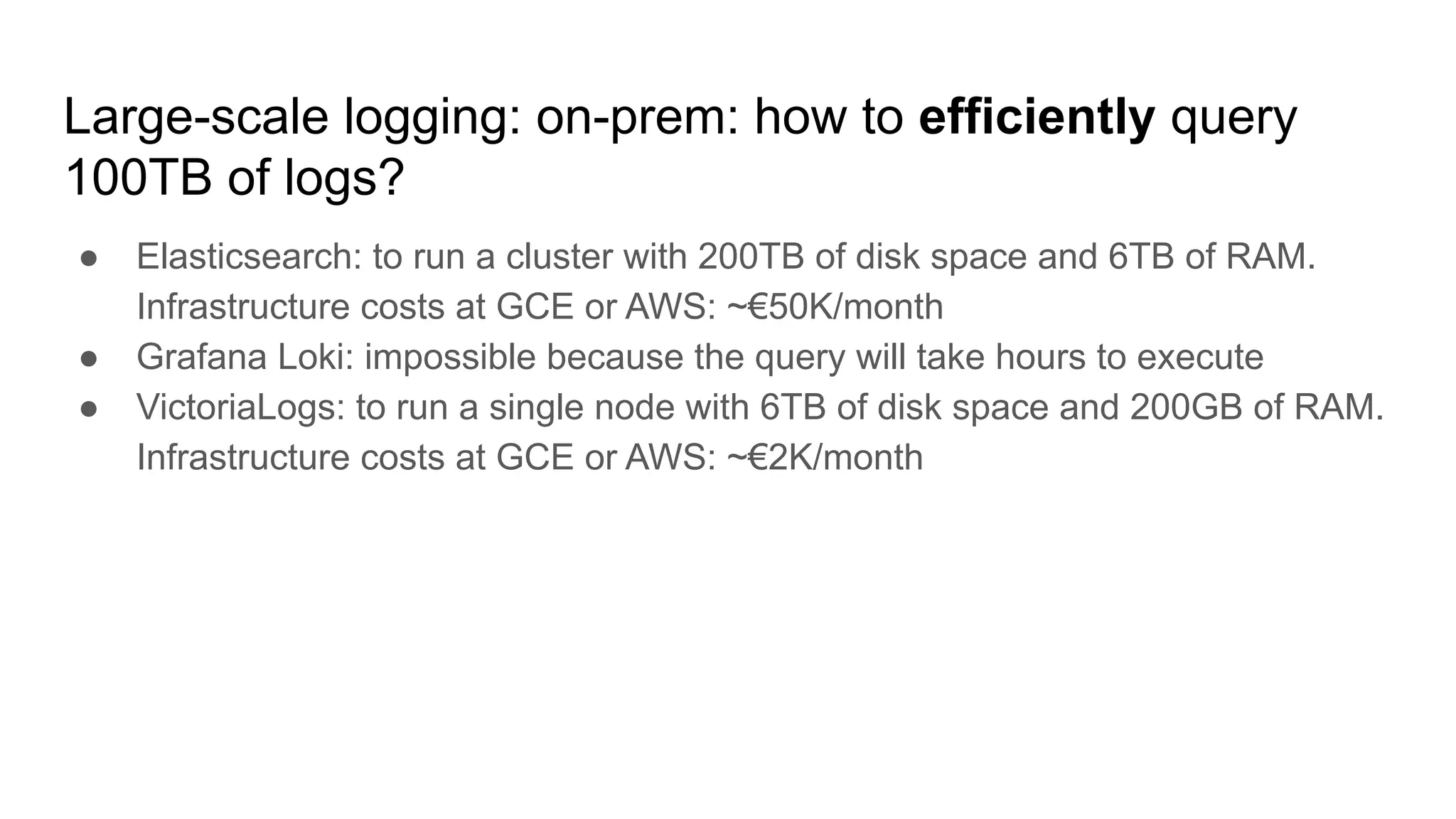 Large-scale logging: on-prem: how to efficiently query
100TB of logs?
● Elasticsearch: to run a cluster with 200TB of disk space and 6TB of RAM.
Infrastructure costs at GCE or AWS: ~€50K/month
● Grafana Loki: impossible because the query will take hours to execute
● VictoriaLogs: to run a single node with 6TB of disk space and 200GB of RAM.
Infrastructure costs at GCE or AWS: ~€2K/month
 