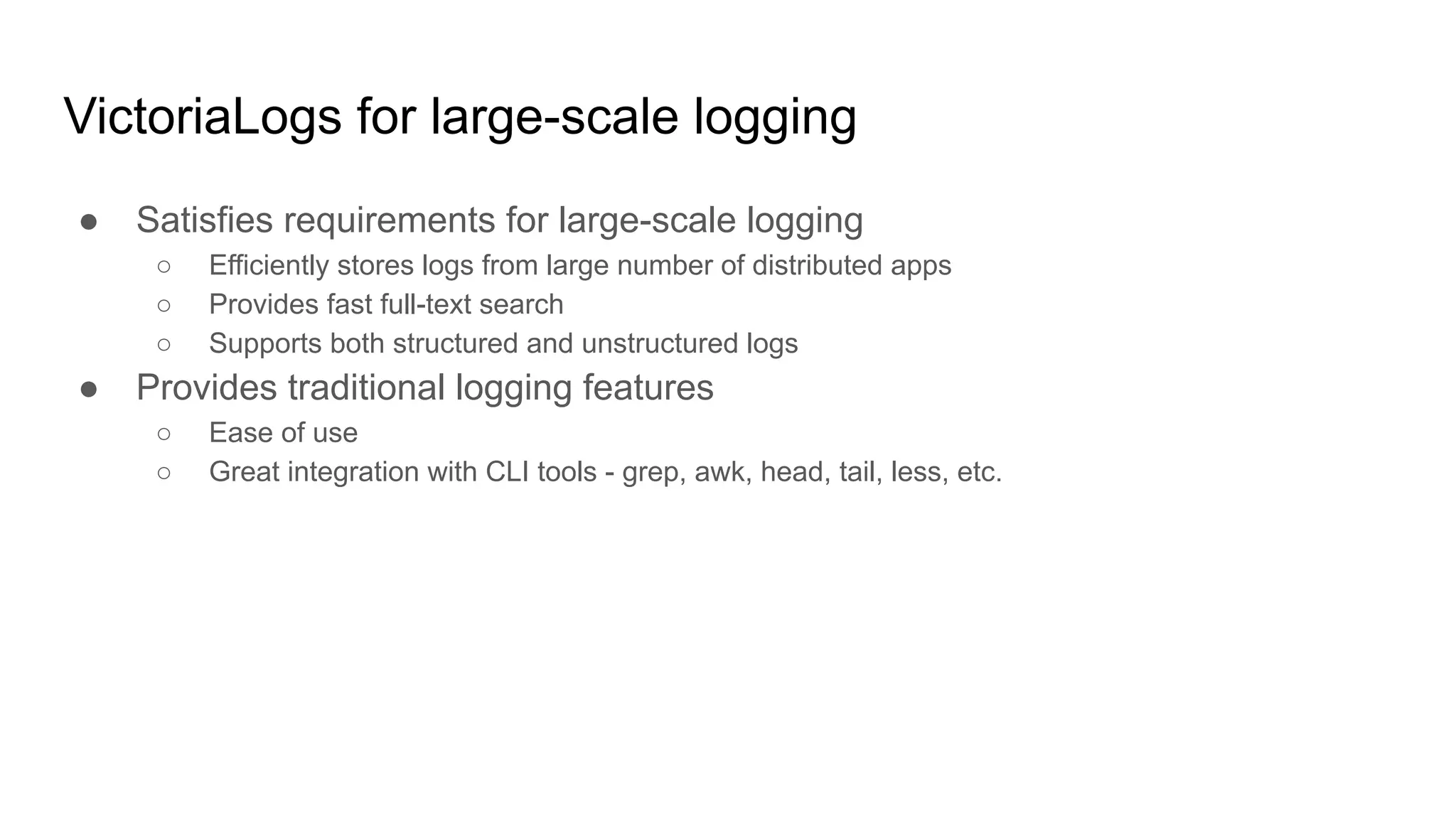 VictoriaLogs for large-scale logging
● Satisfies requirements for large-scale logging
○ Efficiently stores logs from large number of distributed apps
○ Provides fast full-text search
○ Supports both structured and unstructured logs
● Provides traditional logging features
○ Ease of use
○ Great integration with CLI tools - grep, awk, head, tail, less, etc.
 