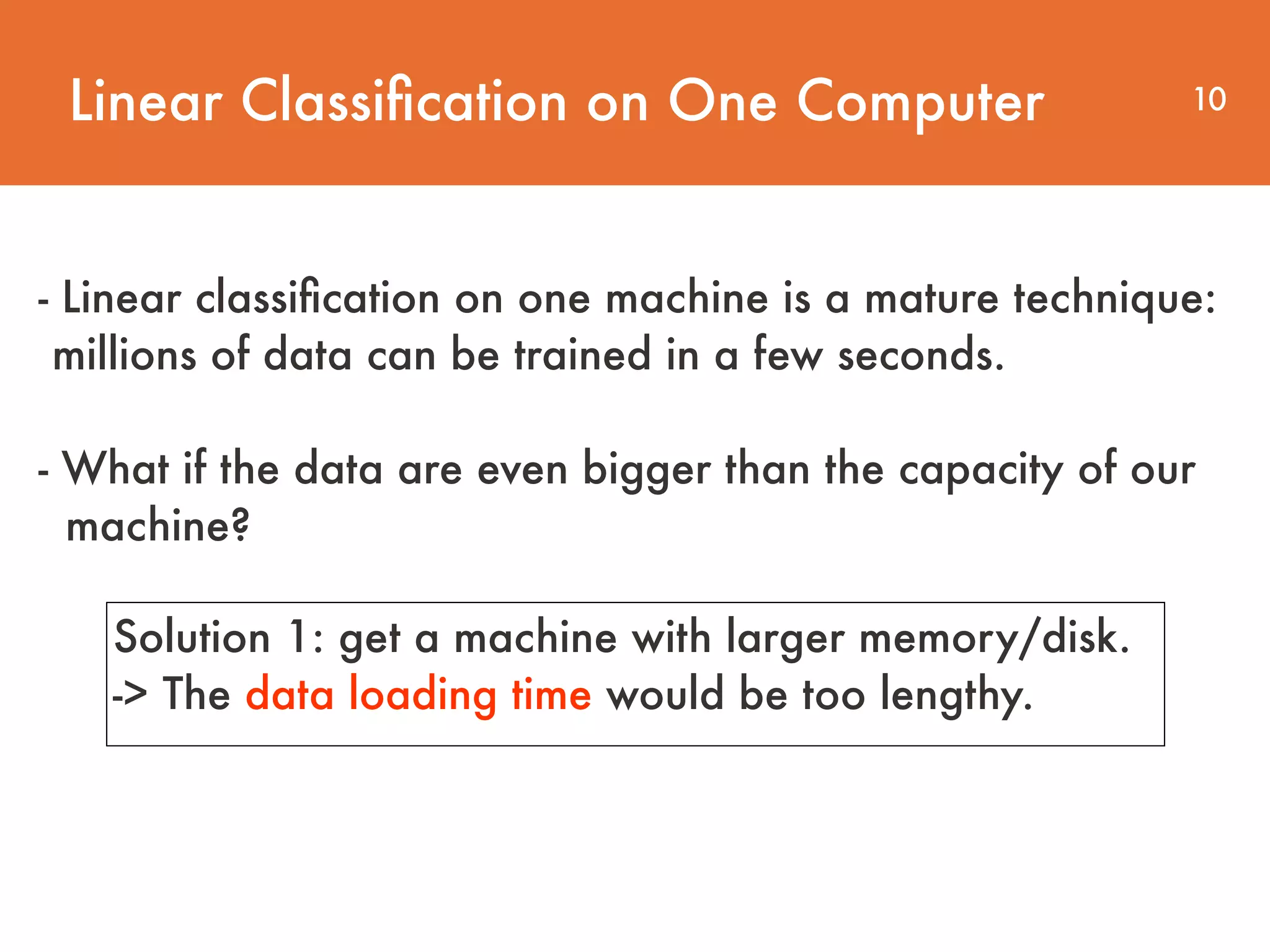 Linear Classiﬁcation on One Computer 10 - Linear classiﬁcation on one machine is a mature technique: millions of data can be trained in a few seconds.     - What if the data are even bigger than the capacity of our  machine? Solution 1: get a machine with larger memory/disk. -> The data loading time would be too lengthy. 