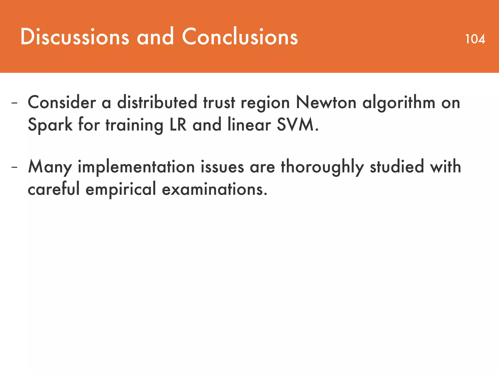 Discussions and Conclusions 104 - Consider a distributed trust region Newton algorithm on Spark for training LR and linear SVM. - Many implementation issues are thoroughly studied with careful empirical examinations. 