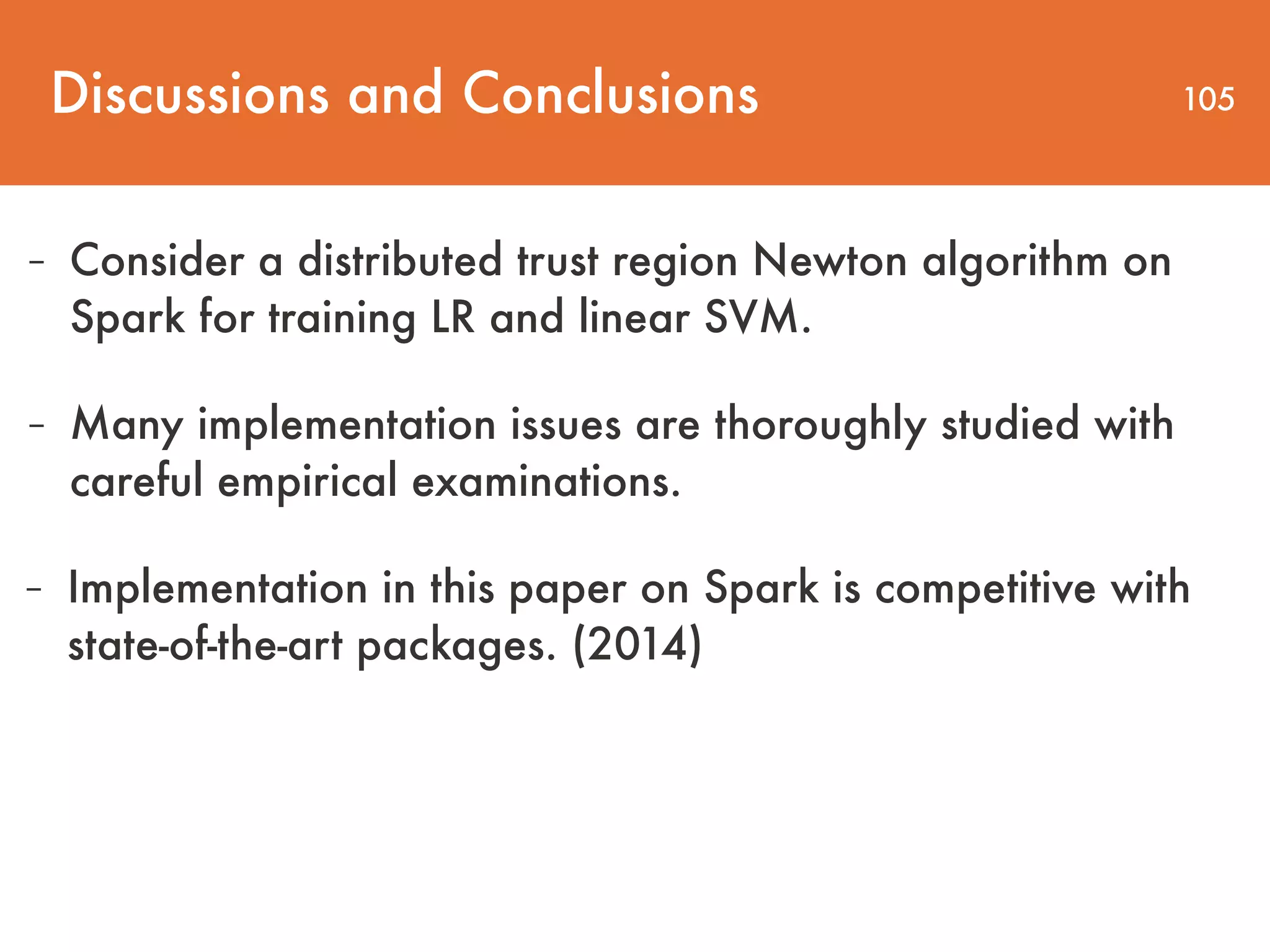 Discussions and Conclusions 105 - Consider a distributed trust region Newton algorithm on Spark for training LR and linear SVM. - Many implementation issues are thoroughly studied with careful empirical examinations. - Implementation in this paper on Spark is competitive with state-of-the-art packages. (2014) 