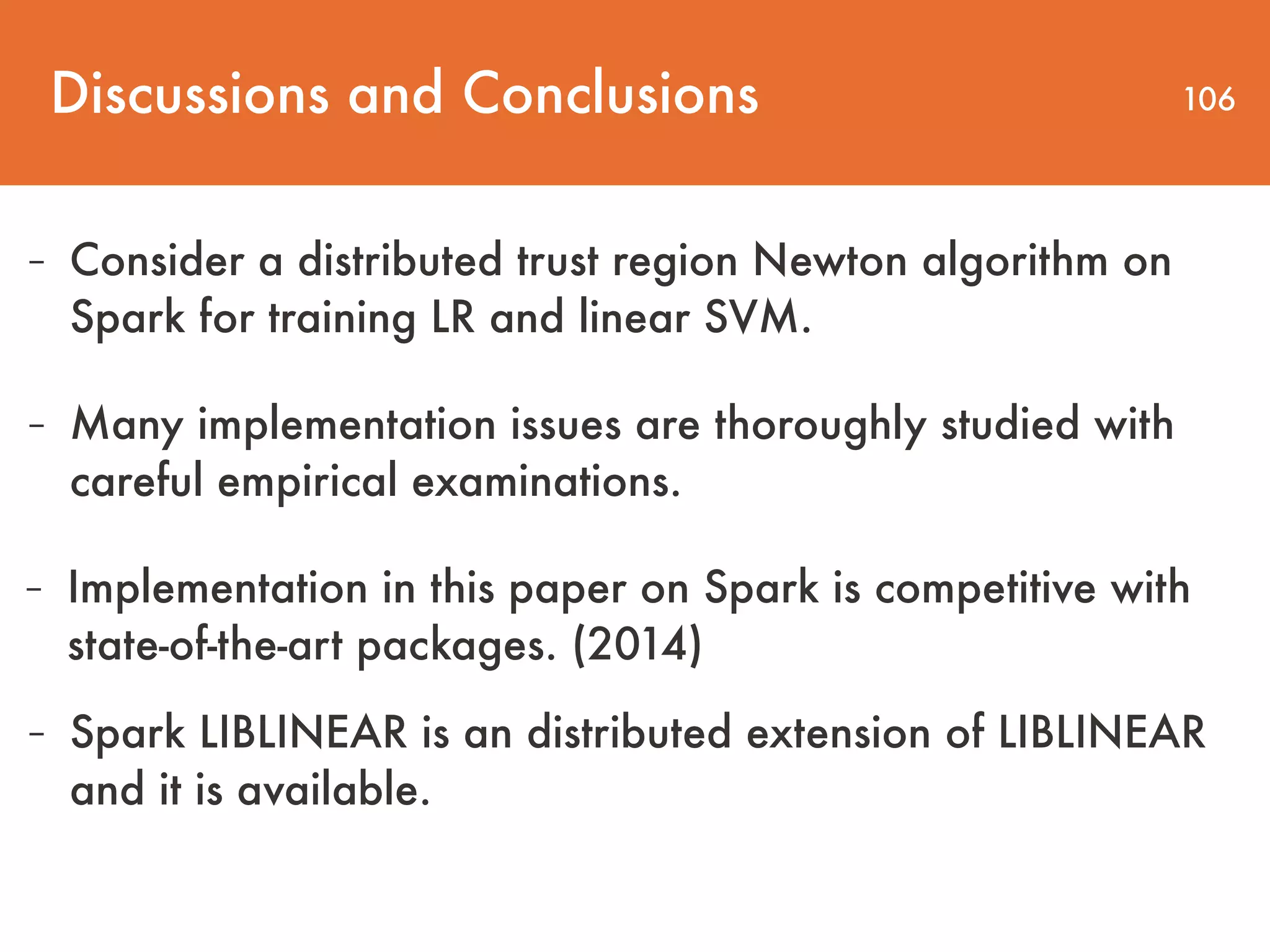 Discussions and Conclusions 106 - Consider a distributed trust region Newton algorithm on Spark for training LR and linear SVM. - Many implementation issues are thoroughly studied with careful empirical examinations. - Implementation in this paper on Spark is competitive with state-of-the-art packages. (2014) - Spark LIBLINEAR is an distributed extension of LIBLINEAR and it is available. 