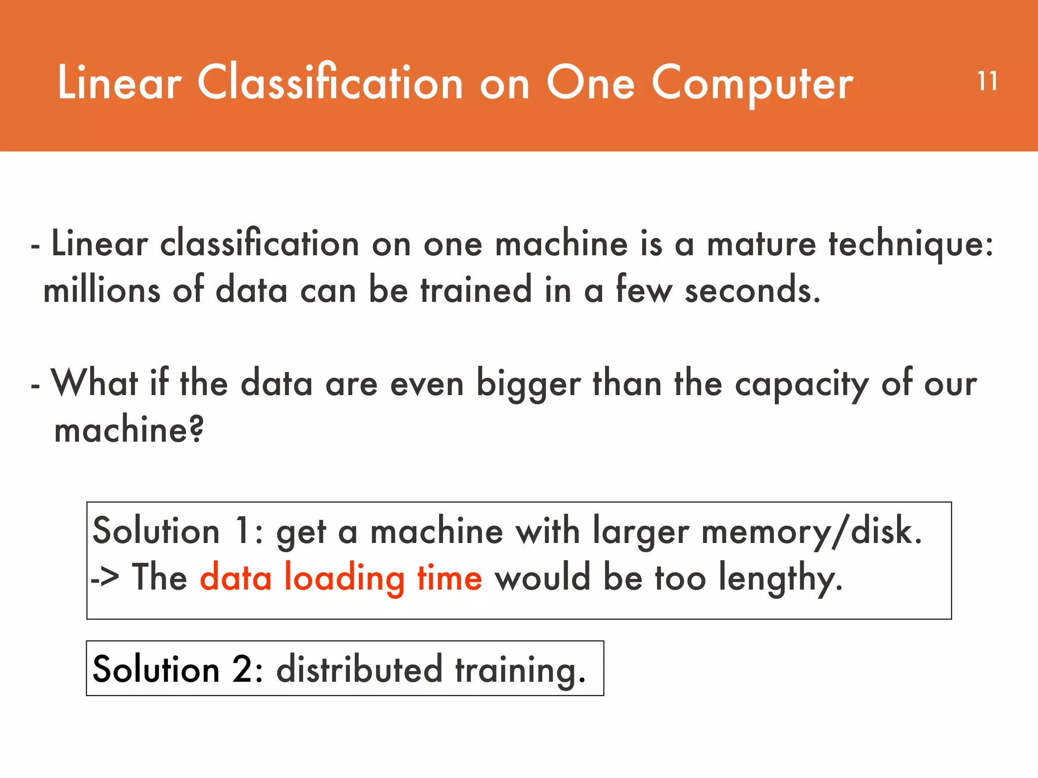 Linear Classiﬁcation on One Computer 11 - Linear classiﬁcation on one machine is a mature technique: millions of data can be trained in a few seconds.     - What if the data are even bigger than the capacity of our  machine? Solution 1: get a machine with larger memory/disk. -> The data loading time would be too lengthy. Solution 2: distributed training. 