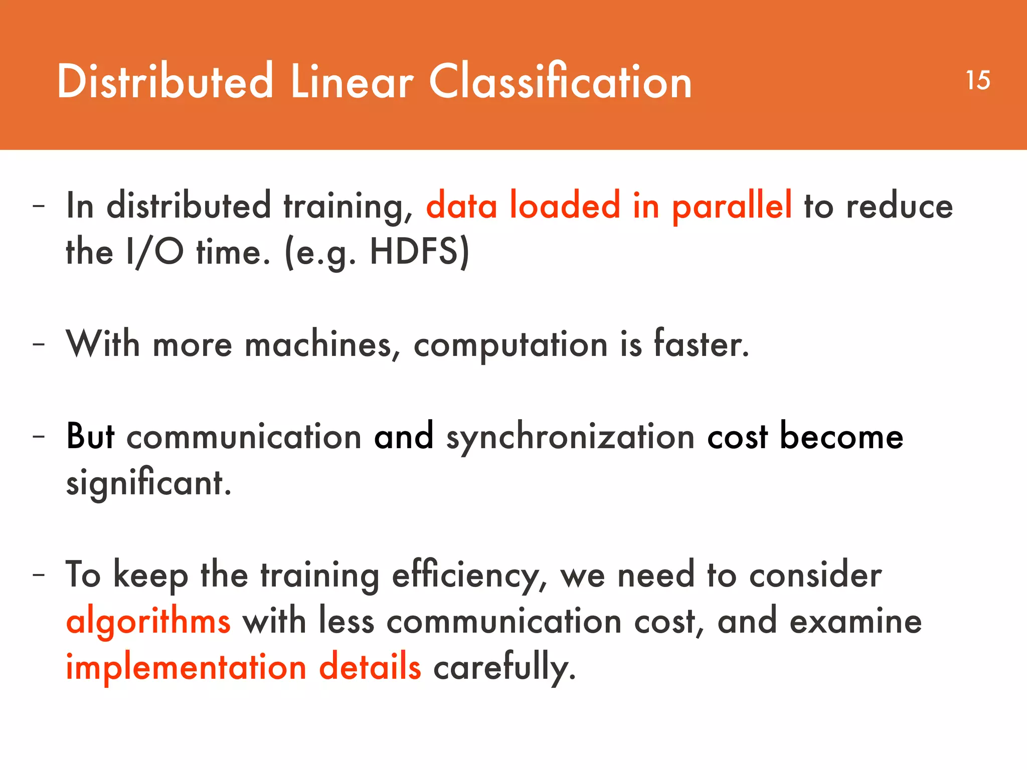 Distributed Linear Classiﬁcation 15 - In distributed training, data loaded in parallel to reduce   the I/O time. (e.g. HDFS) - With more machines, computation is faster. - But communication and synchronization cost become signiﬁcant. - To keep the training efﬁciency, we need to consider algorithms with less communication cost, and examine implementation details carefully. 
