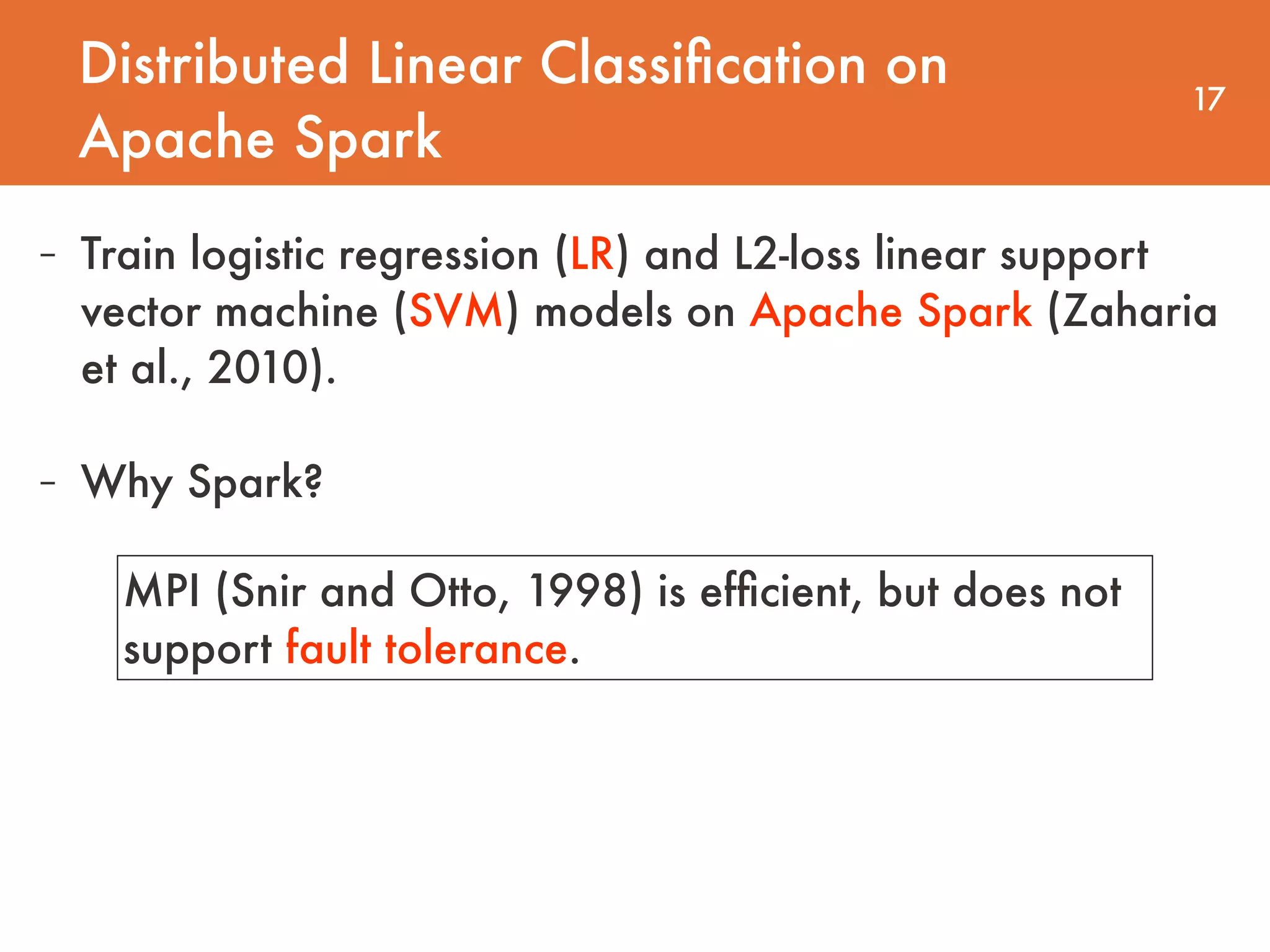 Distributed Linear Classiﬁcation on Apache Spark 17 - Train logistic regression (LR) and L2-loss linear support vector machine (SVM) models on Apache Spark (Zaharia et al., 2010). - Why Spark? MPI (Snir and Otto, 1998) is efﬁcient, but does not support fault tolerance. 