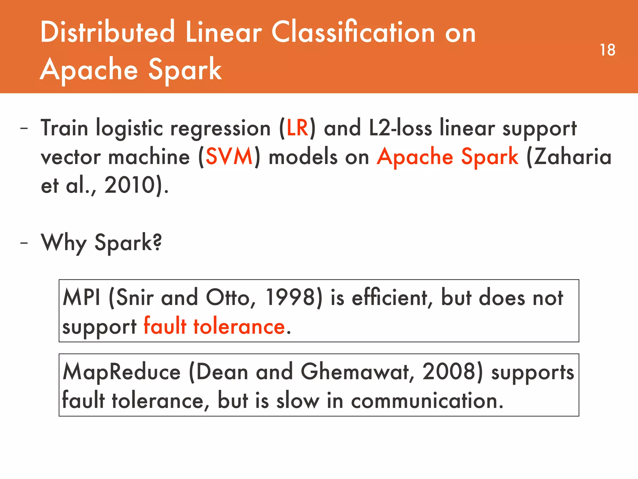 Distributed Linear Classiﬁcation on Apache Spark 18 - Train logistic regression (LR) and L2-loss linear support vector machine (SVM) models on Apache Spark (Zaharia et al., 2010). - Why Spark? MPI (Snir and Otto, 1998) is efﬁcient, but does not support fault tolerance. MapReduce (Dean and Ghemawat, 2008) supports fault tolerance, but is slow in communication. 